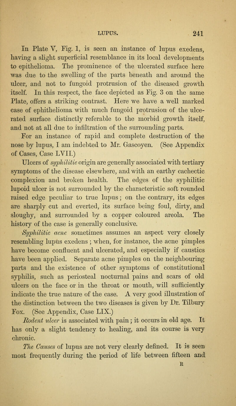 In Plate V, Tig. 1, is seen an instance of lupns exedens, having a slight superficial resemblance in its local developments to epithelioma. The prominence of the ulcerated surface here was due to the swelling of the parts beneath and around the ulcer, and not to fungoid protrusion of the diseased growth itself. In this respect, the face depicted as Fig. 3 on the same Plate, offers a striking contrast. Here we have a well marked case of ephithelioma with much fungoid protrusion of the ulce- rated surface distinctly referable to the morbid growth itself, and not at aU due to infiltration of the surrounding parts. For an instance of rapid and complete destruction of the nose by lupus, I am indebted to Mr. Gascoyen. (See Appendix of Cases, Case LYII.) Ulcers of sypliilitic origin are generally associated with tertiary symptoms of the disease elsewhere, and with an earthy cachectic complexion and broken health. The edges of the syphilitic lupoid ulcer is not surrounded by the characteristic soft rounded raised edge peculiar to true lupus; on the contrary, its edges are sharply cut and everted, its surface being foul, dirty, and sloughy, and surrounded by a copper coloured areola. The history of the case is generally conclusive. SypMlitic acne sometimes assumes an aspect very closely resembling lupus exedens ; when, for instance, the acne pimples have become confluent and ulcerated, and especially if caustics have been applied. Separate acne pimples on the neighbouring parts and the existence of other symptoms of constitutional syphilis, such as periosteal nocturnal pains and scars of old ulcers on the face or in the throat or mouth, will sufl&ciently indicate the true nature of the case. A very good illustration of the distinction between the two diseases is given by Dr. Tilbury Fox. (See Appendix, Case LIX.) Rodent ulcer is associated with pain; it occurs in old age. It has only a slight tendency to healing, and its course i& very chronic. The Causes of lupus are not very clearly defined. It is seen most frequently during the period of life between fifteen and R