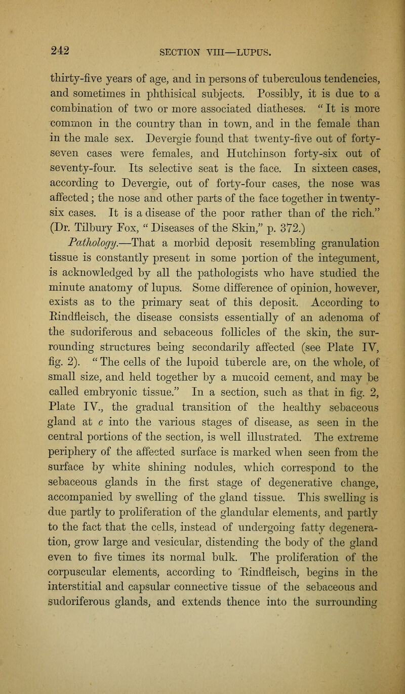 thirty-five years of age, and in persons of tuberculous tendencies, and sometimes in phthisical subjects. Possibly, it is due to a combination of two or more associated diatheses. It is more common in the country than in town, and in the female than in the male sex. Devergie found that twenty-five out of forty- seven cases were females, and Hutchinson forty-six out of seventy-four. Its selective seat is the face. In sixteen cases, according to Devergie, out of forty-four cases, the nose was affected; the nose and other parts of the face together in twenty- six cases. It is a disease of the poor rather than of the rich. (Dr. Tilbury Fox, Diseases of the Skin,'' p. 372.) Pathology.—That a morbid deposit resembling granulation tissue is constantly present in some portion of the integument, is acknowledged by all the pathologists who have studied the minute anatomy of lupus. Some difference of opinion, however, exists as to the primary seat of this deposit. According to Eindfleisch, the disease consists essentially of an adenoma of the sudoriferous and sebaceous follicles of the skin, the sur- rounding structures being secondarily affected (see Plate IV, fig. 2). The cells of the lupoid tubercle are, on the whole, of small size, and held together by a mucoid cement, and may be called embryonic tissue. In a section, such as that in fig. 2, Plate IV., the gradual transition of the healthy sebaceous gland at c into the various stages of disease, as seen in the central portions of the section, is well illustrated. The extreme periphery of the affected surface is marked when seen from the surface by white shining nodules, which correspond to the sebaceous glands in the first stage of degenerative change, accompanied by swelling of the gland tissue. This swelling is due partly to proliferation of the glandular elements, and partly to the fact that the cells, instead of undergoing fatty degenera- tion, grow large and vesicular, distending the body of the gland even to five times its normal bulk. The proliferation of the corpuscular elements, according to Eindfleisch, begins in the interstitial and capsular connective tissue of the sebaceous and sudoriferous glands, and extends thence into the surrounding