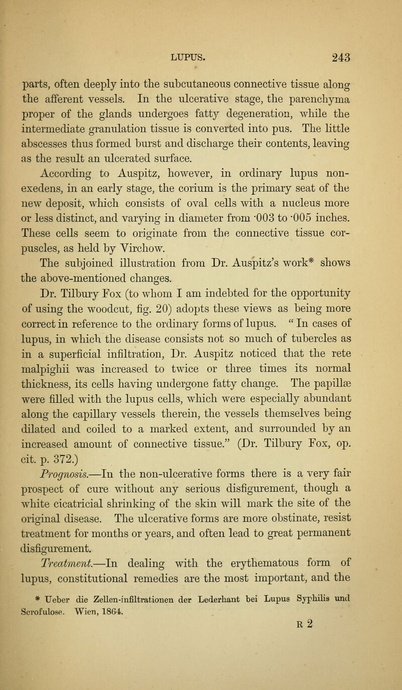 parts, often deeply into tlie subcutaneous connective tissue along the afferent vessels. In the ulcerative stage, the parenchyma proper of the glands undergoes fatty degeneration, while the intermediate granulation tissue is converted into pus. The little abscesses thus formed burst and discharge their contents, leaving as the result an ulcerated surface. According to Auspitz, however, in ordinary lupus non- exedens, in an early stage, the corium is the primary seat of the new deposit, which consists of oval cells with a nucleus more or less distinct, and varying in diameter from 003 to 005 inches. These cells seem to originate from the connective tissue cor- puscles, as held by Yirchow. The subjoined illustration from Dr. Auspitz's work* shows the above-mentioned changes. Dr. Tilbury Fox (to whom I am indebted for the opportunity of using the woodcut, fig. 20) adopts these views as being more correct in reference to the ordinary forms of lupus.  In cases of lupus, in which the disease consists not so much of tubercles as in a superficial infiltration, Dr. Auspitz noticed that the rete malpighii was increased to twice or three times its normal thickness, its cells having undergone fatty change. The papillse were filled with the lupus cells, which were especially abundant along the capillary vessels therein, the vessels themselves being dilated and coiled to a marked extent, and surrounded by an increased amount of connective tissue. (Dr. Tilbury Fox, op. cit. p. 372.) Prognosis.—In the non-ulcerative forms there is a very fair prospect of cure without any serious disfigurement, though a white cicatricial shrinking of the skin will mark the site of the original disease. The ulcerative forms are more obstinate, resist treatment for months or years, and often lead to great permanent disfigurement. Treatment.—In dealing with the erythematous form of lupus, constitutional remedies are the most important, and the * Ueber die Zellen-infiltrationen der Lederhant bei Lupus Sypliilis und Scrofulose. Wien, 1864. r2