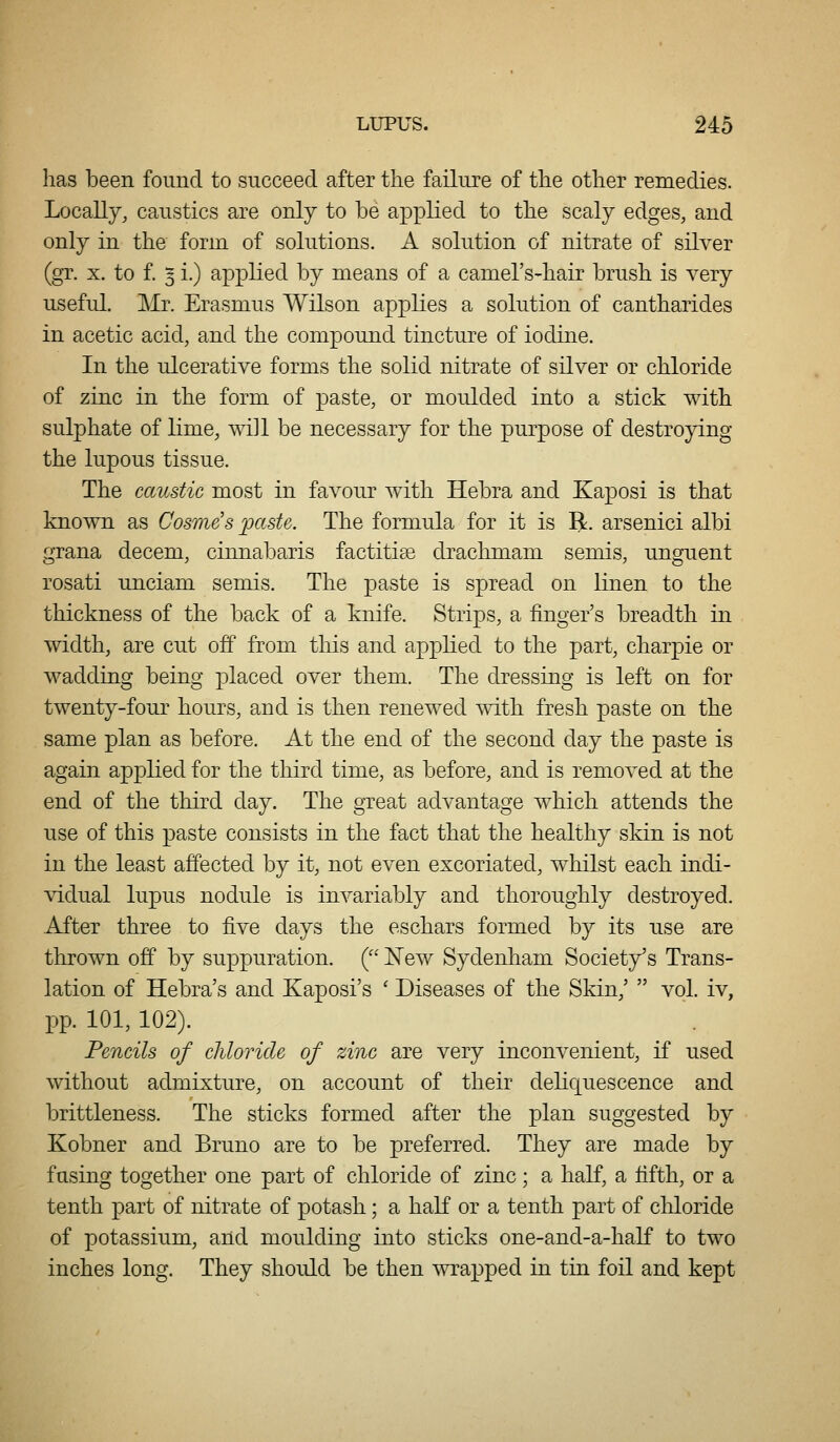 has been found to succeed after the failure of the other remedies. Locally, caustics are only to be applied to the scaly edges, and only in the form of solutions. A solution of nitrate of silver (gr. X. to £ 3 i.) applied by means of a camel's-hair brush is very useful. Mr. Erasmus Wilson applies a solution of cantharides in acetic acid, and the compound tincture of iodine. In the ulcerative forms the solid nitrate of silver or chloride of zinc in the form of paste, or moulded into a stick with sulphate of lime, wi]l be necessary for the purpose of destroying the lupous tissue. The caustic most in favour with Hebra and Kaposi is that known as Cosme's ]pctste. The formula for it is R. arsenici albi grana decem, cinnabaris factitive drachmam semis, unguent rosati unciam semis. The paste is spread on linen to the thickness of the back of a knife. Strips, a finger's breadth in width, are cut off from this and applied to the part, charpie or wadding being placed over them. The dressing is left on for twenty-four hours, and is then renewed with fresh paste on the same plan as before. At the end of the second day the paste is again applied for the third time, as before, and is removed at the end of the third day. The great advantage which attends the use of this paste consists in the fact that the healthy skin is not in the least affected by it, not even excoriated, whilst each indi- vidual lupus nodule is invariably and thoroughly destroyed. After three to five days the eschars formed by its use are thrown off by suppuration. ( N'ew Sydenham Society's Trans- lation of Hebra's and Kaposi's ' Diseases of the Skin,'  vol. iv, pp. 101, 102). Pencils of chloride of zinc are very inconvenient, if used without admixture, on account of their deliquescence and brittleness. The sticks formed after the plan suggested by Kobner and Bruno are to be preferred. They are made by fusing together one part of chloride of zinc; a half, a fifth, or a tenth part of nitrate of potash; a haK or a tenth part of chloride of potassium, and moulding into sticks one-and-a-half to two inches long. They should be then svrapped in tin foil and kept