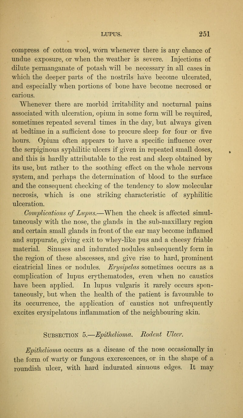 compress of cotton wool, worn whenever there is any chance of undue exposure, or when the weather is severe. Injections of dilute permanganate of potash will be necessary in all cases in which the deeper parts of the nostrils have become ulcerated, and especially when portions of bone have become necrosed or carious. Whenever there are morl^id irritability and nocturnal pains associated with ulceration, opium in some form will be required, sometimes repeated several times in the day, but always given at bedtime in a sufficient dose to procure sleep for four or five hours. Opium often appears to have a specific influence over the serpiginous syphilitic ulcers if given in repeated small doses, and this is hardly attributable to the rest and sleep obtained by its use, but rather to the soothing effect on the whole nervous system, and perhaps the determination of blood to the surface and the consequent checking of the tendency to slow molecular necrosis, which is one striking characteristic of syphilitic ulceration. Compliccdions of Lupus.—When the cheek is affected simul- taneously with the nose, the glands in the sub-maxillary region and certain small glands in front of the ear may become inflamed and suppurate, giving exit to whey-like pus and a cheesy friable material. Sinuses and indurated nodules subsequently form in the region of these abscesses, and give rise to hard, prominent cicatricial lines or nodules. Erysipelas sometimes occurs as a complication of lupus erythematodes, even when no caustics have been applied. In lupus vulgaris it rarely occurs spon- taneously, but when the health of the patient is favourable to its occurrence, the application of caustics not unfrequently excites erysipelatous inflammation of the neighbouring skin. Subsection 5.—Epithelioma. Rodent Ulcer. Epithelioma occurs as a disease of the nose occasionally in the form of warty or fungous excrescences, or in the shape of a roundish ulcer, with hard indurated sinuous edges. It may