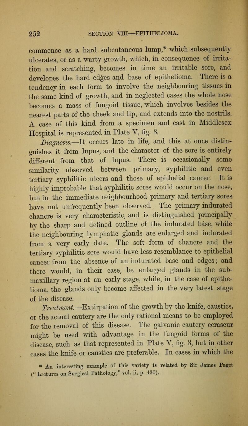 commerLce as a hard subcutaneous lump * wMcli subsequently ulcerates, or as a warty growth, which, in consequence of irrita- tion and scratching, becomes in time an irritable sore, and developes the hard edges and base of epithelioma. There is a tendency in each form to involve the neighbouring tissues in the same kind of growth, and in neglected cases the whole nose becomes a mass of fungoid tissue, which involves besides the nearest parts of the cheek and lip, and extends into the nostrils. A case of this kind from a specimen and cast in Middlesex Hospital is represented in Plate Y, fig. 3. Diagnosis.—It occurs late in Kfe, and this at once distin- o-uishes it from lupus, and the character of the sore is entirely different from that of lupus. There is occasionally some similarity observed between primary, syphilitic and even tertiary syphilitic ulcers and those of epithehal cancer. It is highly improbable that syphilitic sores would occur on the nose, but in the immediate neighbourhood primary and tertiary sores have not unfrequently been observed. The primary indurated chancre is very characteristic, and is distinguished principally by the sharp and defined outhne of the indurated base, while the neighbouring lymphatic glands are enlarged and indurated from a very early date. The soft form of chancre and the tertiary syphilitic sore would have less resemblance to epithehal cancer from the absence of an indurated base and edges; and there would, in their case, be enlarged glands in the sub- maxillary region at an early stage, while, in the case of epithe- lioma, the glands only become affected in the very latest stage of the disease. Treatment—^Extirpation of the growth by the knife, caustics, or the actual cautery are the only rational means to be employed for the removal of this disease. The galvanic cautery ecraseur mio-ht be used with advantage in the fungoid forms of the disease, such as that represented in Plate V, fig. 3, but in other cases the knife or caustics are preferable. In cases in which the * An interesting example of this variety is related by Sir James Paget ( Lectures on Surgical Pathology, rol. ii, p. 430).