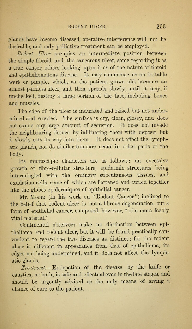 glands have become diseased, operative interference will not be desirable, and only palliative treatment can be employed. Bodent Ulcer occupies an intermediate position between the simple fibroid and the cancerous ulcer, some regarding it as a true cancer, others looking upon it as of the nature of fibroid and epitheliomatous disease. It may commence as an irritable wart or pimple, which, as the patient grows old, becomes an almost painless ulcer, and then spreads slowly, until it may, if unchecked, destroy a large portion of the face, including bones and muscles. The edge of the ulcer is indurated and raised but not under- mined and everted. The surface is dry, clean, glossy, and does not exude any large amount of secretion. It does not invade the neighbouring tissues by infiltrating them with deposit, but it slowly eats its way into them. It does not affect the lymph- atic glands, nor do similar tumours occur in other parts of the body. Its microscopic characters are as follows: ain excessive growth of fibro-ceUular structure, epidermic structures being intermingled with the ordinary subcutaneous tissues, and exudation cells, some of which are flattened and curled together like the globes epidermiq^ues of epithelial cancer. Mr. Moore (in his work on  Eodent Cancer) inclined to the belief that rodent ulcer is not a fibrous degeneration, but a form of epithelial cancer, composed, however,  of a more feebly vital material. Continental observers make no distinction between epi- thelioma and rodent ulcer, but it wiU be found practically con- venient to regard the two diseases as distinct; for the rodent ulcer is different in appearance from that of epithelioma, its edges not being undermined, and it does not affect the lymph- atic crlands. Treatment—Extirpation of the disease by the knife or caustics, or both, is safe and effectual even in the late stages, and should be urgently advised as the only means of giving a chance of cure to the patient.