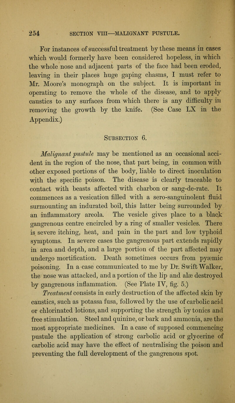 For instances of successful treatment by these means in cases which would formerly have been considered hopeless, in which the whole nose and adjacent parts of the face had been eroded, leaving in their places huge gaping chasms, I must refer to Mr. Moore's monograph on the subject. It is important in operating to remove the whole of the disease, and to apply caustics to any surfaces from which there is any difficulty in removing the growth by the knife. (See Case LX in the Appendix.) Subsection 6. Malignant pustule may be mentioned as an occasional acci- dent in the region of the nose, that part being, in common with other exposed portions of the body, liable to direct inoculation with the specific poison. The disease is clearly traceable to contact with beasts affected with charbon or sang-de-rate. It commences as a vesication filled with a sero-sanguinolent fluid surmounting an indurated boil, this latter being surrounded by an inflammatory areola. The vesicle gives place to a black gangrenous centre encircled by a ring of smaller vesicles. There is severe itching, heat, and pain in the part and low typhoid symptoms. In severe cases the gangrenous part extends rapidly in area and depth, and a large portion of the part aflected may undergo mortification. Death sometimes occurs from pygemic poisoning. In a case communicated to me by Dr. Swift Walker, the nose was attacked, and a portion of the lip and alse destroyed by gangrenous inflammation. (See Plate lY, fig. 5.) Treatment consists in early destruction of the affected skin by caustics, such as potassa fusa, followed by the use of carbolic acid or chlorinated lotions, and supporting the strength by tonics and free stimulation. Steel and quinine, or bark and ammonia, are the most appropriate medicines. In a case of supposed commencing pustule the application of strong carbolic acid or glycerine of carbolic acid may have tlie eff'ect of neutralising the poison and preventing the full development of tlie gangrenous spot.