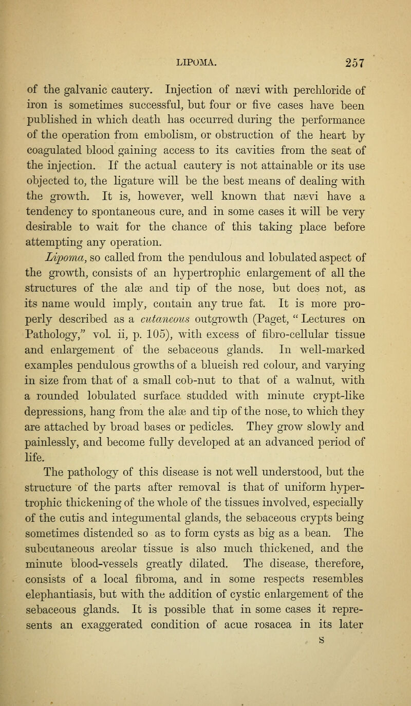 of the galvanic cautery. Injectioa of nsevi with perchloride of iron is sometimes successful, but four or five cases have been published in which death has occurred during the performance of the operation from embolism, or obstruction of the heart by coagulated blood gaining access to its cavities from the seat of the injection. If the actual cautery is not attainable or its use objected to, the ligature will be the best means of dealing with the growth. It is, however, well known that nsevi have a tendency to spontaneous cure, and in some cases it will be very desirable to wait for the chance of this taking place before attempting any operation. Lipoma, so called from the pendulous and lobulated aspect of the growth, consists of an hypertropliic enlargement of all the structures of the alse and tip of the nose, but does not, as its name would imply, contain any true fat. It is more pro- perly described as a cutaneous outgrowth (Paget, Lectures on Pathology/' vol. ii, p. 105), with excess of fibro-cellular tissue and enlargement of the sebaceous glands. In well-marked examples pendulous growths of a blueish red colour, and varying in size from that of a small cob-nut to that of a walnut, with a rounded lobulated surface studded with minute crypt-like depressions, hang from the alse and tip of the nose, to which they are attached by broad bases or pedicles. They grow slowly and painlessly, and become fully developed at an advanced period of LLfe. The pathology of this disease is not well understood, but the structure of the parts after removal is that of uniform hyper- trophic thickening of the whole of the tissues involved, especially of the cutis and integumental glands, the sebaceous crypts being sometimes distended so as to form cysts as big as a bean. The subcutaneous areolar tissue is also much thickened, and the minute blood-vessels greatly dilated. The disease, therefore, consists of a local fibroma, and in some respects resembles elephantiasis, but with the addition of cystic enlargement of the sebaceous glands. It is possible that in some cases it repre- sents an exaggerated condition of acue rosacea in its later
