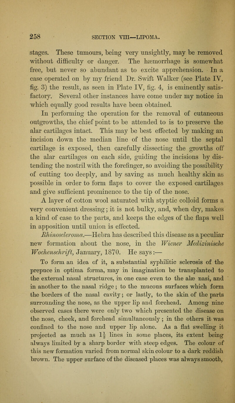 stages. These tumours, being very unsightly, may be removed without difficulty or danger. The haemorrhage is somewhat free, but never so abundant as to excite apprehension. In a case operated on by my friend Dr. Swift Walker (see Plate IV, fig. 3) the result, as seen in Plate lY, fig. 4, is eminently satis- factory. Several other instances have come under my notice in which equally good results have been obtained. In performing the operation for the removal of cutaneous outgrowths, the chief point to be attended to is to preserve the alar cartilages intact. This may be best effected by making an incision down the median line of the nose until the septal cartilage is exposed, then carefully dissecting the growths off the alar cartilages on each side, guiding the incisions by dis- tending the nostril with the forefinger, so avoiding the possibility of cutting too deeply, and by saving as much healthy skin as possible in order to form flaps to cover the exposed cartilages and give sufficient prominence to the tip of the nose. A layer of cotton wool saturated with styptic colloid forms a very convenient dressing; it is not bulky, and, when dry, makes a kind of case to the parts, and keeps the edges of the flaps well in apposition until union is effected. BliinoscUroma.—Hebra has described this disease as a peculiar new formation about the nose, in the Wiener Medizinisclie Woclunschrifi, January, 1870. He says:— To form an idea of it, a substantial syphiHtic sclerosis of the prepuce in optima forma, may in imagination be transplanted to the external nasal structures, in one case even to the alee nasi, and in another to the nasal ridge; to the mucous surfaces which form the borders of the nasal cavity; or lastly, to the skin of the parts surrounding the nose, as the upper Hp and forehead. Among nine observed cases there were only two which presented the disease on the nose, cheek, and forehead simultaneously; in the others it was confined to the nose and upper lip alone. As a flat swelling it projected as much as 1| lines in some places, its extent being always limited by a sharp border with steep edges. The colour of this new formation varied from normal skin colour to a dark reddish brown. The upper surface of the diseased places was always smooth,