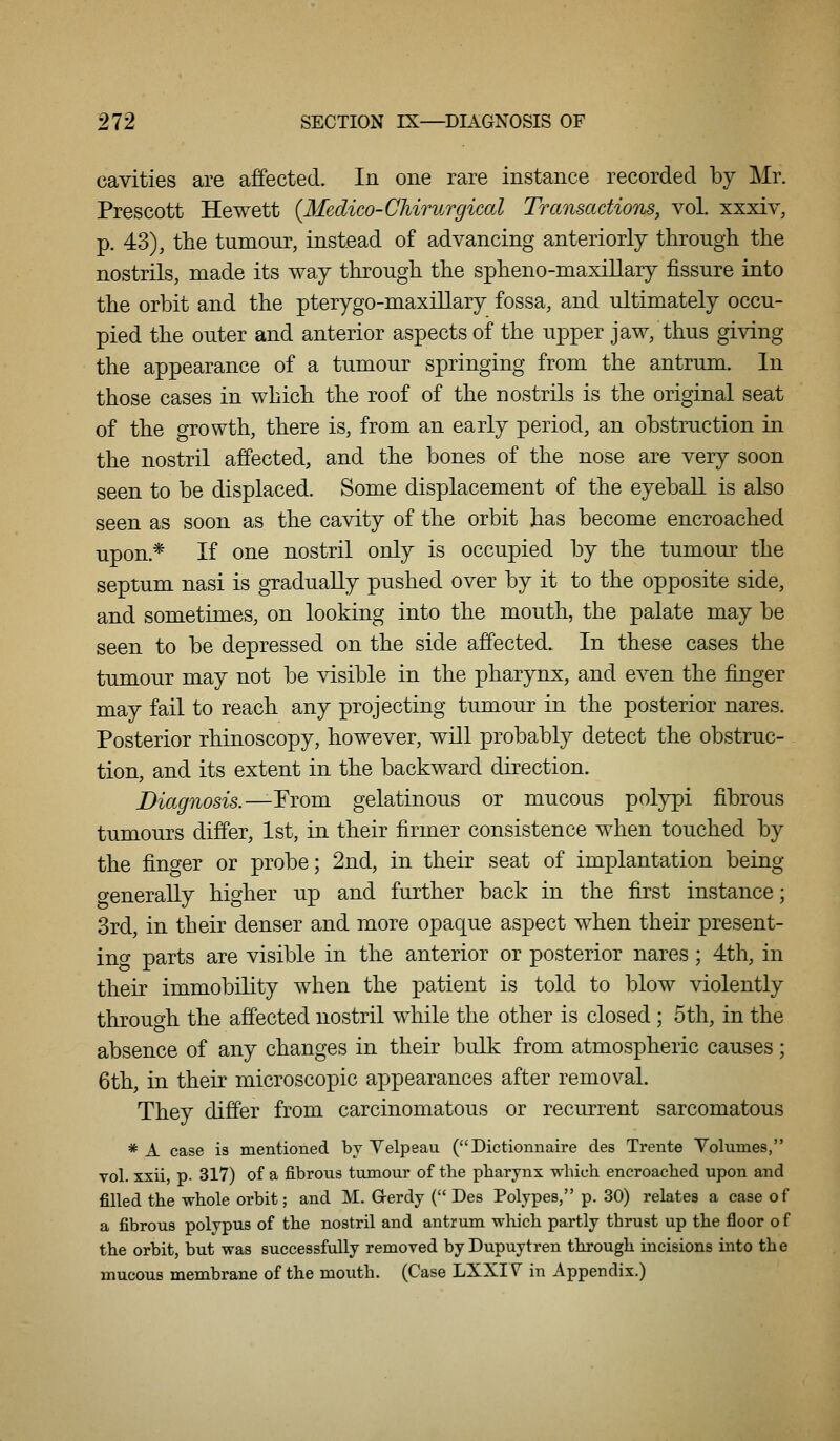 cavities are affected. In one rare instance recorded by Mr. Prescott Hewett {Medico-Cliirurgical Transactions, vol. xxxiv, p. 43), the tumour, instead of advancing anteriorly through the nostrils, made its way through the spheno-maxillary fissure into the orbit and the pterygo-maxillary fossa, and ultimately occu- pied the outer and anterior aspects of the upper jaw, thus giving the appearance of a tumour springing from the antrum. In those cases in which the roof of the nostrils is the original seat of the growth, there is, from an early period, an obstruction in the nostril affected, and the bones of the nose are very soon seen to be displaced. Some displacement of the eyeball is also seen as soon as the cavity of the orbit has become encroached upon.* If one nostril only is occupied by the tumour the septum nasi is gTadually pushed over by it to the opposite side, and sometimes, on looking into the mouth, the palate may be seen to be depressed on the side affected. In these cases the tumour may not be visible in the pharynx, and even the finger may fail to reach any projecting tumour in the posterior nares. Posterior rhinoscopy, however, will probably detect the obstruc- tion, and its extent in the backward direction. Diagnosis.—Ytovcl gelatinous or mucous polypi fibrous tumours differ, 1st, in their firmer consistence when touched by the finger or probe; 2nd, in their seat of implantation being o-eneraUy higher up and further back in the first instance; 3rd, in their denser and more opaque aspect when their present- ino- parts are visible in the anterior or posterior nares; 4th, in their immobility when the patient is told to blow violently throuo-h the affected nostril while the other is closed; 5th, in the absence of any changes in their bulk from atmospheric causes; 6th, in their microscopic appearances after removal. They differ from carcinomatous or recurrent sarcomatous * A case is mentioned by Velpeau ( Dictionnaire des Trente Volumes, vol. xxii, p. 317) of a fibrous tumour of tlie pharynx which encroached upon and filled the whole orbit; and M. Grerdy (Des Polypes, p. 30) relates a case of a fibrous polypus of the nostril and antrum which partly thrust up the floor o f the orbit, but was successfully removed byDupuytren through incisions into the mucous membrane of the mouth. (Case LXXIV in Appendix.)