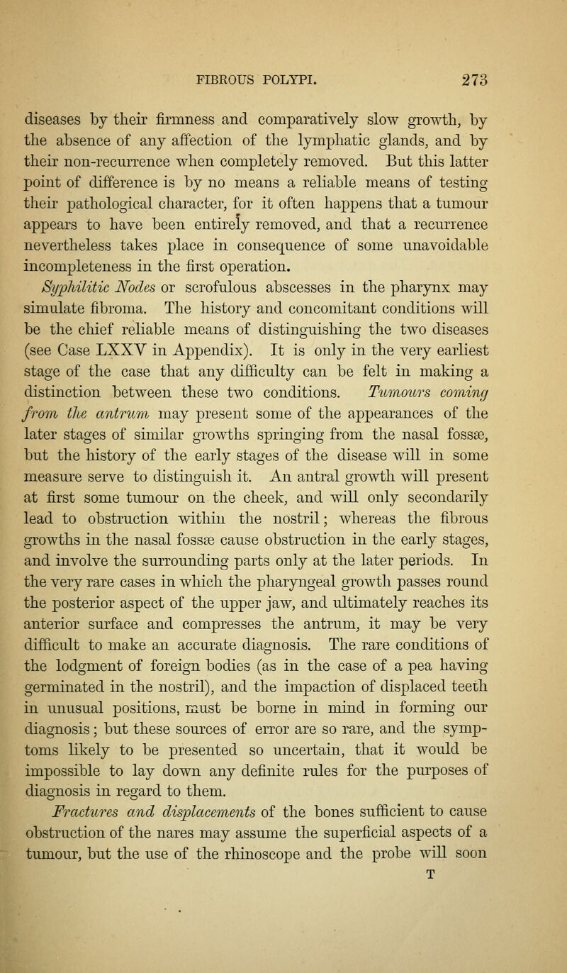 diseases by their firmness and comparatively slow growth, by the absence of any affection of the lymphatic glands, and by their non-recurrence when completely removed. But this latter point of difference is by no means a reliable means of testing their pathological character, for it often happens that a tumour appears to have been entirely removed, and that a recurrence nevertheless takes place in consequence of some unavoidable incompleteness in the first operation. Syphilitic Nodes or scrofulous abscesses in the pharynx may simulate fibroma. The history and concomitant conditions will be the chief reliable means of distino-uishino- the two diseases (see Case LXXV in Appendix). It is only in the very earliest stage of the case that any difficulty can be felt in making a distinction between these two conditions. Tumours coming from the antrum may present some of the appearances of the later stages of similar growths springing from the nasal fossae, but the history of the early stages of the disease will in some measure serve to distinguish it. An antral growth will present at first some tumour on the cheek, and will only secondarily lead to obstruction within the nostril; whereas the fibrous growths in the nasal fossae cause obstruction in the early stages, and involve the surrounding parts only at the later periods. In the very rare cases in which the pharyngeal growth passes round the posterior aspect of the upper jaw, and ultimately reaches its anterior surface and compresses the antrum, it may be very difficult to make an accurate diagnosis. The rare conditions of the lodgment of foreign bodies (as in the case of a pea having germinated in the nostril), and the impaction of displaced teeth in unusual positions, must be borne in mind in forming our diagnosis; but these sources of error are so rare, and the symp- toms likely to be presented so uncertain, that it would be impossible to lay down any definite rules for the purposes of diagnosis in regard to them. Fractures and clis2olacements of the bones sufficient to cause obstruction of the nares may assume the superficial aspects of a tumour, but the use of the rhinoscope and the probe wiU soon T