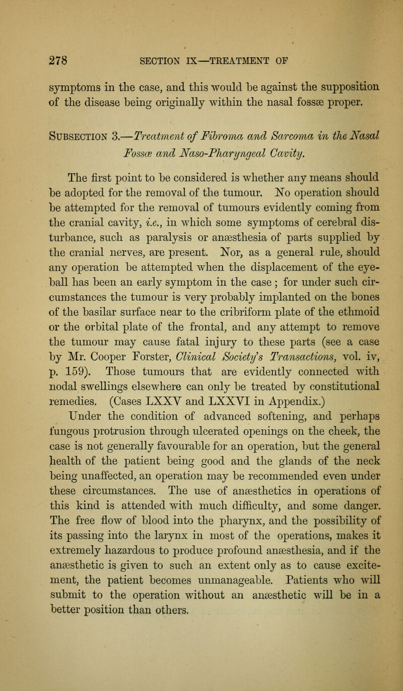 symptoms in the case, and this would be against the supposition of the disease being originally within the nasal fossse proper. Subsection 3.—Treatment of Fibroma and Sarcoma in the Nasal Fossce and Naso-Pharyngeal Cavity. The first point to be considered is whether any means should be adopted for the removal of the tumour. !No operation should be attempted for the removal of tumours evidently coming from the cranial cavity, i.e,, in which some symptoms of cerebral dis- turbance, such as paralysis or anaesthesia of parts supplied by the cranial nerves, are present. Kor, as a general rule, should any operation be attempted when the displacement of the eye- ball has been an early symptom in the case ; for under such cir- cumstances the tumour is very probably implanted on the bones of the basilar surface near to the cribriform plate of the ethmoid or the orbital plate of the frontal, and any attempt to remove the tumour may cause fatal injury to these parts (see a case by Mr. Cooper Forster, Clinical Society's Transactions, vol. iv, p. 159). Those tumours that are evidently connected with nodal swellings elsewhere can only be treated by constitutional remedies. (Cases LXXY and LXXYI in Appendix.) Under the condition of advanced softening, and perhaps fungous protrusion through ulcerated openings on the cheek, the case is not generally favourable for an operation, but the general health of the patient being good and the glands of tlie neck being unaffected, an operation may be recommended even under these circumstances. The use of anaesthetics in operations of this kind is attended with much dif6.culty, and some danger. The free flow of blood into the pharynx, and the possibility of its passing into tlie larynx in most of the operations, makes it extremely hazardous to produce profound anaesthesia, and if the anaesthetic is given to such an extent only as to cause excite- ment, the patient becomes unmanageable. Patients who will submit to the operation without an anaesthetic will be in a better position than others.