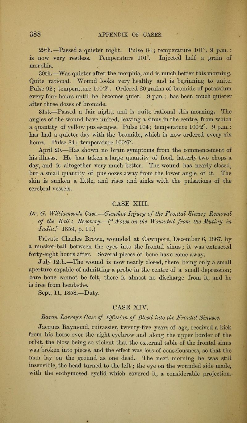 29tli.—Passed a quieter night. Pulse 84; temperature 101''. 9 p.m. : is now very restless. Temperature 101°. Injected half a grain of morphia. 30th.—^Was quieter after the morphia, and is much Letter this morning. Quite rational. Wound looks very healthy and is beginning to unite. Pulse 92; temperature 100'2°. Ordered 20 grains of bromide of potassium every four hours until he becomes quiet. 9 p.m.: has been much quieter after three doses of bromide. 31st.—Passed a fair night, and is quite rational this morning. The angles of the wound have united, leaving a sinus in the centre, from which a quantity of yellow pus escapes. Pulse 104; temperature 100'2°. 9 p.m.: has had a quieter day with the bromide, which is now ordered every six hours. Pulse 84; temperature 100*6°. April 20.—Has shown no brain symptoms from the commencement of his illness. He has taken a large quantity of food, latterly two chops a day, and is altogether very much better. The wound has nearly closed, but a small quantity of pus oozes away from the lower angle of it. The skin is sunken a little, and rises and sinks with the pulsations of the cerebral vessels. CASE XIII. Br. G. Williamson's Case.—Gunshot Injury of the Frontal Sinus; Removal of the Ball; Recovery.—{^^ Notes on the Wounded from the Mutiny in India, 1859, p. 11.) Private Charles Brown, wounded at Cawnpore, December 6, 1867, by a musket-ball between the eyes into the frontal sinus; it was extracted forty-eight hours after. Several pieces of bone have come away. July 12th.—The wound is now nearly closed, there being only a small aperture capable of admitting a probe in the centre of a small depression; bare bone cannot be felt, there is almost no discharge from it, and he is free from headache. Sept, 11, 1858.—Duty. CASE XIV. . Baron Larrey's Case of Effusion of Blood into the Frontal Sinuses. Jacques Kajrmond, cuirassier, twenty-five years of age, received a kick from his horse over the right eyebrow and along the upper border of the orbit, the blow being so violent that the external table of the frontal sinus was broken into pieces, and the effect was loss of consciousness, so that the man lay on the ground as one dead. The next morning he was ^till insensible, the head turned to the left; the eye on the wounded side made, with the ecchymosed eyelid which covered it, a considerable projection.