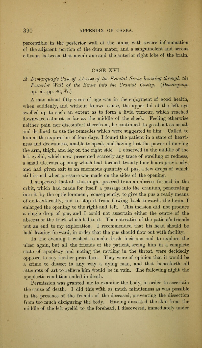perceptible in the posterior wall of tlie sinus, witli severe inflammation of the adjacent portion of the dura mater, and a sanguinolent and serous effusion between that membrane and the anterior right lobe of the brain. CASE XVI. M. Demarquay's Case of Abscess of the Frontal Sinus bursting through the Posterior Wall of the Sinus into the Cranial Cavity. {Demarquay, op. cit. pp. 86, 87.) A man about fifty years of age was in the enjoyment of good health, when suddenly, and without known cause, the upper lid of the left eye swelled up to such an extent as to form a livid tumour, which reached downwards almost as far as the middle of the cheek. Feeling otherwise neither pain nor discomfort therefrom, he continued to go about as usual, and declined to use the remedies which were suggested to him. Called to him at the expiration of four days, I found the patient in a state of heavi- ness and drowsiness, unable to speak, and having lost the power of moving the arm, thigh, and leg on the right side. I observed in the middle of the left eyelid, which now presented scarcely any trace of swelling or redness, a small ulcerous opening which had formed twenty-four hours previously, and had given exit to an enormous quantity of pus, a few drops of which still issued when pressure was made on the sides of the opening. I suspected that all this might proceed from an abscess formed in the orbit, which had made for itself a passage into the cranium, penetrating into it by the optic foramen ; consequently, to give the pus a ready means of exit externally, and to stop it from flowing back towards the brain, I enlarged the opening to the right and left. This incision did not produce a single drop of pus, and I could not ascertain either the centre of the abscess or the track which led to it. The entreaties of the patient's friends put an end to my exploration. I recommended that his head should be held leaning forward, in order that the pus should flow out with facility. In the evening I wished to make fresh incisions and to explore the ulcer again, but all the friends of the patient, seeing him in a complete state of apoplexy and noting the rattling in the throat, were decidedly opposed to any further procedure. They were of opinion that it would be a crime to dissect in any way a dying man, and that henceforth all attempts of art to relieve him would be in vain. The following night the apoplectic condition ended in death. Permission was granted me to examine the body, in order to ascertain the cause of death. I did this with as much minuteness as was possible in the presence of the friends of the deceased, preventing the dissection from too much disfiguring the body. Having dissected the skin from the middle of the left eyelid to the forehead, I discovered, immediately under