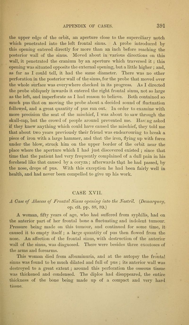 the upper edge of the orbit, an aperture close to the superciliary notch which penetrated into the left frontal sinus. A probe introduced by this opening entered directly for more than an inch before reaching the posterior wall of the sinus. Moved about in various directions on this wall, it penetrated the cranium by an aperture which traversed it ; this opening was situated opposite the external opening, but a little higher ; and, as far as I could tell, it had the same diameter. There was no other perforation in the posterior wall of the sinus, for the probe that moved over the whole sui^face was everywhere checked in its progress. As I directed the probe obliquely inwards it entered the right frontal sinus, not so large as the left, and imperforate as I had reason to believe. Both contained so much pus thtit on moving the probe about a decided sound of fluctuation followed, and a gTeat quantity of pus ran out. In order to examine T\ith more precision the seat of the mischief, I was about to saw through the skull-cap, but the crowd of people around prevented me. Havi ng asked if they knew anything which could have caused the mischief, they told me that about two years previously their friend was endeavoming to break a piece of iron with a large hammer, and that the iron, flying up with force under the blow, struck him on the upper border of the orbit near the place where the aperture which I had just discovered existed ; since that time that the patient had very frequently complained of a dull pain in his forehead like that caused by a coryza; afterwards that he had passed, by the nose, dro]3S of pus. With this exception he had been fairly well in health, and had never been compelled to give up his work. CASE XYII. A Case of Abscess of Frontal Sinus opening into the Nostril. [Demarquay, op. cit. pp. 88, 89.) A woman, fifty years of age, who had suff'ered from syphilis, had on the anterior part of her frontal bone a fluctuating and indolent tumour. Pressure being made on this tumour, and continued for some time, it caused it to empty itself ; a large quantity of pus then flowed from the nose. An afi'ection of the frontal sinus, with destruction of the anterior wall of the sinus, was diagnosed. There were besides three exostoses of the arms and forearms. This woman died from albuminuria, and at the autopsy the frontal sinus was found to be much dilated and full of pus ; its anterior wall was destroyed to a great extent; around this perforation the osseous tissue was thickened and condensed. The diploe had disappeared, the entii-e thickness of the bone being made up of a compact and very hard tissue.
