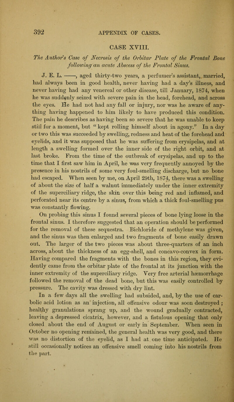 CASE XVIII. The Author's Case of Necrosis of the Orhitar Plate of the Frontal Bone following'an acute Abscess of the Frontal Sinus. J. E. L. , aged thirty-two years, a jDerfumer's assistant,,married, had always been in good health, neve]- having had a day's illness, and never having had any venereal or other disease, till January, 1874, when he was suddenly seized with severe pain in the head, forehead, and across the eyes. He had not had any fall or injury, nor was he aware of any- thing having happened to him likely to have produced this condition. The j)aiu he describes as having been so severe that he was unable to keep still for a moment, but  kept rolling himseK about in agony. In a day or two this was succeeded by swelling, redness and heat of the forehead and eyelids, and it was supposed that he was suffering from erysipelas, and at length a swelling formed over the inner side of the right orbit, and at last broke. From the time of the outbreak of erysipelas, and up to the time that I first saw him in April, he w-as very frequently annoyed by the presence in his nostrils of some very foul-smelling discharge, but no bone had escaped. When seen by me, on April 29th, 1874, there was a swelling of about the size of half a walnut immediately under the inner extremity of the superciliary ridge, the skin over this being red and inflamed, and perforated near its centre by a sinus, from which a thick foul-smelling pus was constantly flowing. On probing this sinus I found several pieces of bone lying loose in the frontal sinus. I therefore suggested that an ojDeration should be ]3erformed for the removal of these sequestra. Bichloride of methylene was given, and the sinus was then enlarged and two fragments of bone easily drawn out. The larger of the two pieces was about three-quarters of an inch across, about tlie thickness of an egg-shell, and concavo-convex in form. Having compared the fragments with the bones in this region, they evi- dently came from the orbitar plate of the frontal at its junction with the inner extremity of the superciliary ridge. Very free arterial haemorrhage followed the removal of the dead bone, but this was easily controlled by pressure. The cavity was dressed with dry lint. In a few days all the swelling had subsided, and, by the use of car- bolic acid lotion as an' injection, all offensive odour was soon destroyed ; healthy granulations sprang up, and the wound gradually contracted, leaving a depressed cicatrix, however, and a fistulous opening that only closed about the end of August or early in September. When seen in October no opening reniained, the general health was very good, and there was no distortion of the eyelid, as I had aX one time anticipated. He still occasionally notices an offensive smell coming into his nostrils from the part.