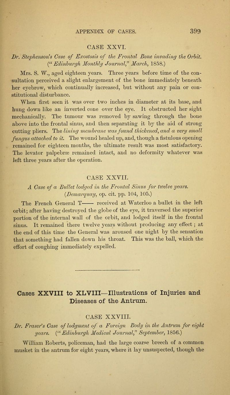 CASE XXVI. Br. StephensovJs Case of Exostosis of the Frontal Bone invading the Orhit. {^^Edinburgh Monthly Journal March^ 1858.) Mrs. S. W., aged eighteen years. Three years before time of the con- sultation perceived a slight enlargement of the bone immediately beneath her eyebrow, which continually increased, but without any pain or con- stitutional disturbance. When first seen it was over two inches in diameter at its base, and hung down like an inverted cone over the eye. It obstructed her sight mechanically. The tumour was removed by sawing through the bone above into the frontal sinus, and then separating it by the aid of strong cutting pliers. The lining membrane was found thickened, and a very small fungus attached to it. The wound healed up, and, though a fistulous opening remained for eighteen months, the ultimate result was most satisfactory. The levator palpebrse remained intact, and no deformity whatever was left three years after the operation. CASE XXVII. A Case of a Bullet lodged in the Frontal Sinus for twelve years. {Demarquay, op. cit. pp. 104, 105.) The French General T received at Waterloo a bullet in the left orbit; after having destroyed the globe of the eye, it traversed the superior portion of the internal wall of the orbit, and lodged itseK in the frontal sinus. It remained there twelve years without producing any efi'ect; at the end of this time the General was aroused one night by the sensation that something had faUen down his throat. This was the ball, which the efibrt of coughing immediately expeUed. Cases XXVIII to XLVIII—Illustrations of Injuries and Diseases of the Antrum. CASE XXVIII. Dr. Eraser's Case of lodgment of a Foreign Body in the Antrum for eight yea/rs. {^^Edinburgh Medical Journal September, 1856.) William Roberts, policeman, had the large coarse breech of a common musket in the antrum for eight years, where it lay unsuspected, though the