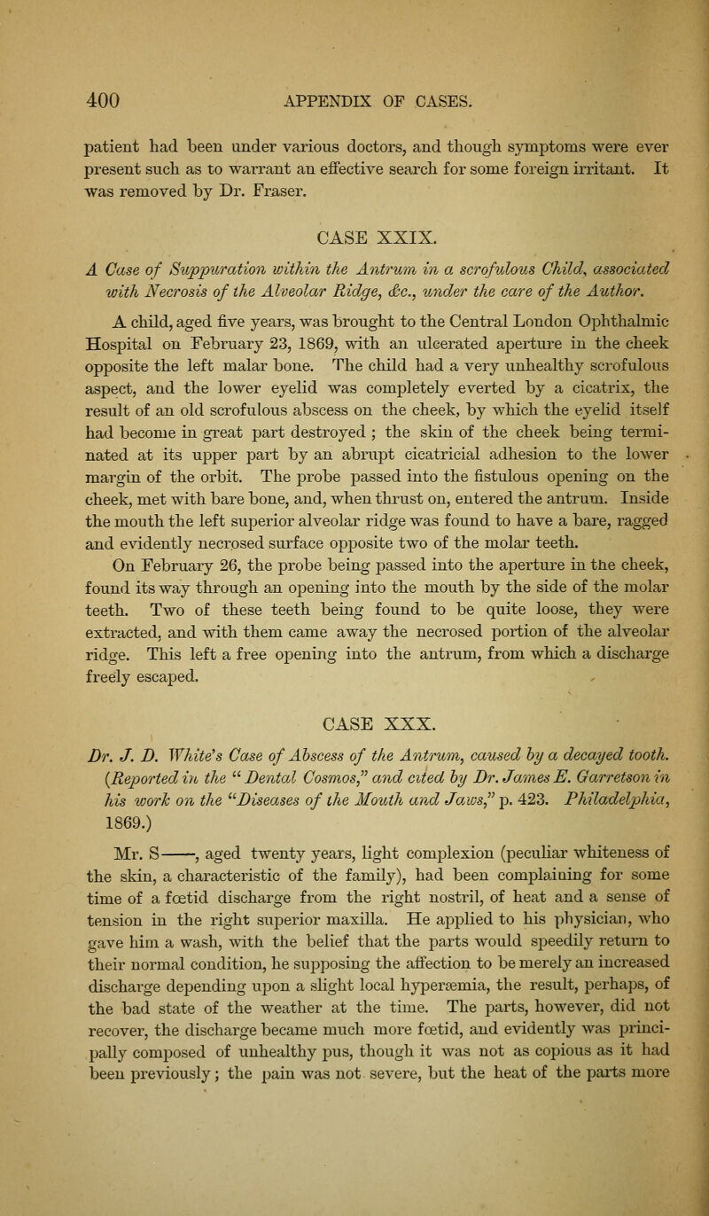 patient had been under various doctors, and though symptoms were ever present such as to warrant an effective search for some foreign irritant. It was removed by Dr. Fraser. CASE XXIX. A Case of Suppuration within the Antrum in a scrofulous Child^ associated with Necrosis of the Alveolar Pudge, Sc, under the care of the Author, A child, aged five years, was brought to the Central London Ophthalmic Hospital on February 23, 1869, with an ulcerated aperture in the cheek opposite the left malar bone. The child had a very unhealthy scrofulous aspect, and the lower eyelid was completely everted by a cicatrix, the result of an old scrofulous abscess on the cheek, by which the eyelid itself had become in great part destroyed ; the skin of the cheek being termi- nated at its upper part by an abrupt cicatricial adhesion to the lower margin of the orbit. The probe passed into the fistulous opening on the cheek, met with bare bone, and, when thrust on, entered the antrum. Inside the mouth the left superior alveolar ridge was found to have a bare, ragged and evidently necrosed surface opposite two of the molar teeth. On February 26, the probe being passed into the aperture in the cheek, found its way through an oi3ening into the mouth by the side of the molar teeth. Two of these teeth being found to be quite loose, they were extracted, and with them came away the necrosed portion of the alveolar ridge. This left a free opening into the antrum, from which a discharge freely escaped. CASE XXX. Dr. J. D. White's Case of Abscess of the Antrum, caused hy a decayed tooth. {Reportediti the '•'■Dental Cosmos^'' and cited hy Dr. JamesE. Garretsonin his worh on the ^'Diseases of the Mouth and Ja/ws, p. 423. Philadelphia, 1869.) Mr. S , aged twenty years, light complexion (peculiar whiteness of the skin, a characteristic of the family), had been complaining for some time of a foetid discharge from the right nostril, of heat and a sense of tension in the right superior maxilla. He applied to his physician, who gave him a wash, with the belief that the parts would speedily return to their normal condition, he supposing the affection to be merely an increased discharge depending upon a slight local hypersemia, the result, perhaps, of the bad state of the weather at the time. The parts, however, did not recover, the discharge became much more foetid, and evidently was princi- pally composed of unhealthy pus, though it was not as copious as it had been previously; the pain was not. severe, but the heat of the parts more