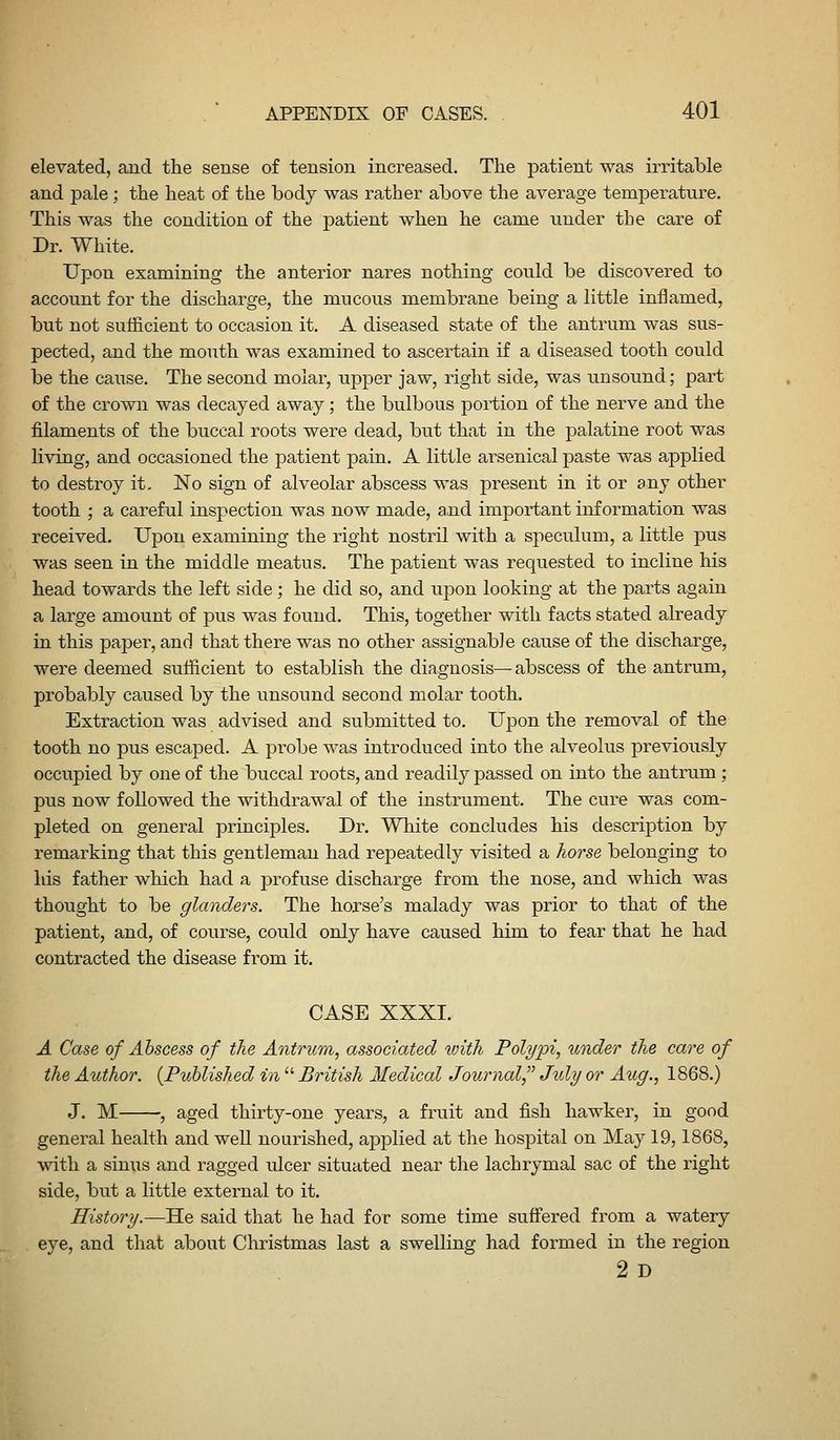 elevated, and the sense of tension increased. The patient was irritable and pale; the heat of the body was rather above the average temperature. This was the condition of the patient when he came under the care of Dr. White. Upon examining the anterior nares nothing could be discovered to account for the discharge, the mucous membrane being a little inflamed, but not sufficient to occasion it. A diseased state of the antrum was sus- pected, and the mouth was examined to ascertain if a diseased tooth could be the cause. The second molar, upper jaw, right side, was unsound; part of the crown was decayed away; the bulbous portion of the nerve and the filaments of the buccal roots were dead, but that in the palatine root was living, and occasioned the patient pain. A little arsenical paste was applied to destroy it. No sign of alveolar abscess was present in it or any other tooth ; a careful inspection was now made, and important information was received. Upon examining the right nostril with a speculum, a little pus was seen in the middle meatus. The patient was requested to incline his head towards the left side ; he did so, and upon looking at the parts again a large amount of pus was found. This, together with facts stated already in this paper, and that there was no other assignable cause of the discharge, were deemed sufficient to establish the diagnosis—abscess of the antrum, probably caused by the unsound second molar tooth. Extraction was advised and submitted to. Upon the removal of the tooth no pus escaped. A probe was introduced into the alveolus previously occupied by one of the buccal roots, and readily passed on into the antrum ; pus now followed the withdrawal of the instrument. The cure was com- pleted on general principles. Dr. White concludes his description by remarking that this gentleman had repeatedly visited a horse belonging to his father which had a profuse discharge from the nose, and which was thought to be glanders. The horse's malady was prior to that of the patient, and, of course, could only have caused him to fear that he had contracted the disease from it. CASE XXXI. A Case of Abscess of the Antrum, associated loith Polypi, under the care of the Author. {Published in  British Medical Journal, Jidy or Aug., 1868.) J. M , aged thirty-one years, a fruit and fish hawker, in good general health and well nourished, applied at the hosj)ital on May 19,1868, with a sinus and ragged ulcer situated near the lachrymal sac of the right side, but a little external to it. History.—He said that he had for some time sufi'ered from a watery eye, and that about Christmas last a swelling had formed in the region 2 D