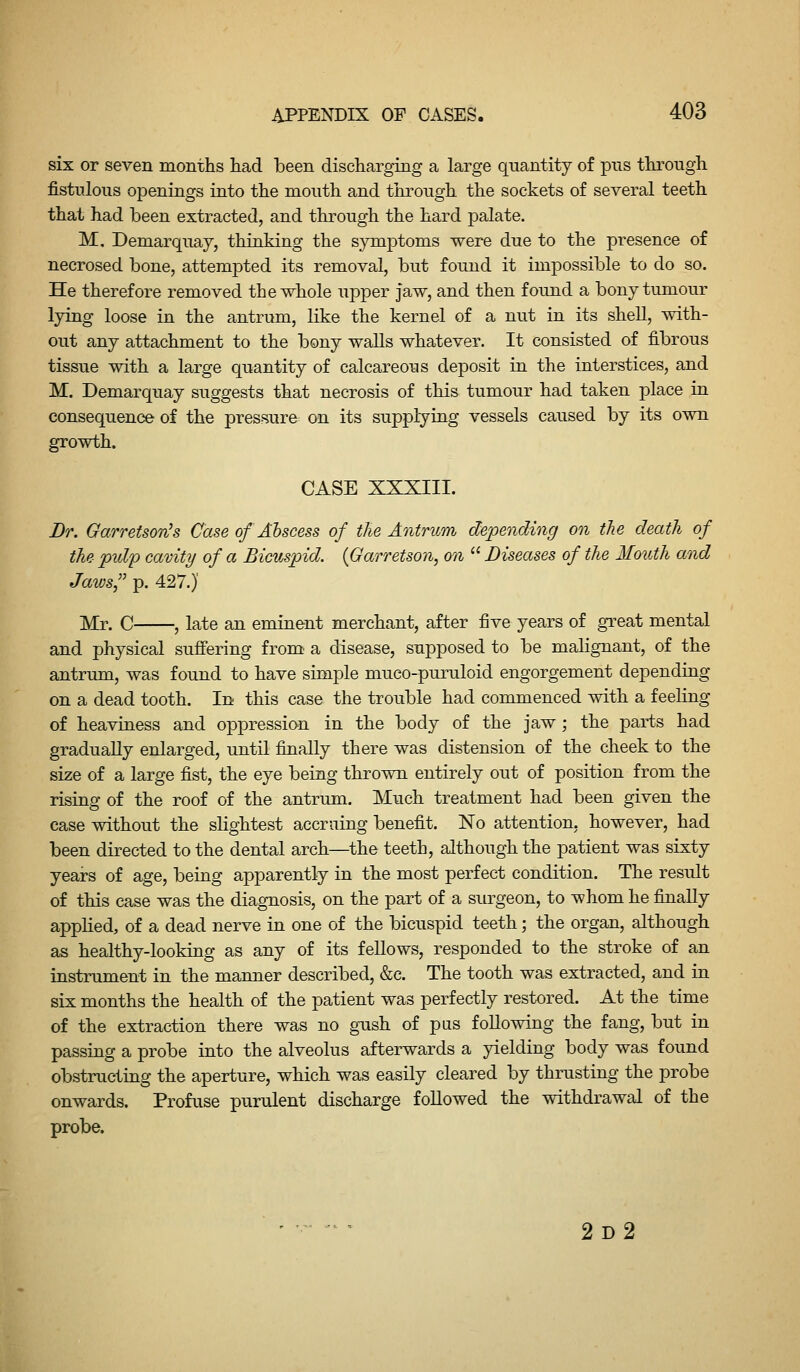 six or seven months had been discharging a large quantity of pus through fistulous openings into the month and through the sockets of several teeth that had been extracted, and through the hard jjalate. M, Demarquay, thinking the symptoms were due to the presence of necrosed bone, attempted its removal, but found it impossible to do so. He therefore removed the whole upper jaw, and then found a bony tumour lying loose in the antrum, like the kernel of a nut in its shell, with- out any attachment to the bony walls whatever. It consisted of fibrous tissue with a large quantity of calcareous deposit in the interstices, and M. Demarquay suggests that necrosis of this tumour had taken place in consequence of the pressure on its supplying vessels caused by its own growth. CASE XXXIII. Br. Garretson^s Case of Abscess of the Antrum depending on tlie death of the pulp cavity of a Bicuspid. {Garretson, on  Diseases of the Mouth and Jaws,'' p. 427.)' Mr. C , late an eminent merchant, after five years of great mental and physical suffering from^ a disease, supposed to be malignant, of the antrum, was found to have simple mueo-puruloid engorgement depending on a dead tooth. In this case the trouble had commenced with a feeling of heaviness and op^^ression in the body of the jaw; the parts had gradually enlarged, until finally there was distension of the cheek to the size of a large fist, the eye being thrown entirely out of position from the rising of the roof of the antrum. Much treatment had been given the case without the slightest accruing benefit. No attention, however, had been directed to the dental arch—the teeth, although the patient was sixty years of age, being apparently in the most perfect condition. The result of this case was the diagnosis, on the part of a surgeon, to whom he finally applied, of a dead nerve in one of the bicuspid teeth; the organ, although as healthy-looking as any of its fellows, responded to the stroke of an instrument in the manner described, &c. The tooth was extracted, and in six months the health of the patient was perfectly restored. At the time of the extraction there was no gush of pas following the fang, but in passing a probe into the alveolus afterwards a yielding body was found obstructing the aperture, which was easily cleared by thrusting the probe onwards. Profuse purulent discharge foUowed the withdrawal of the probe. 2d2