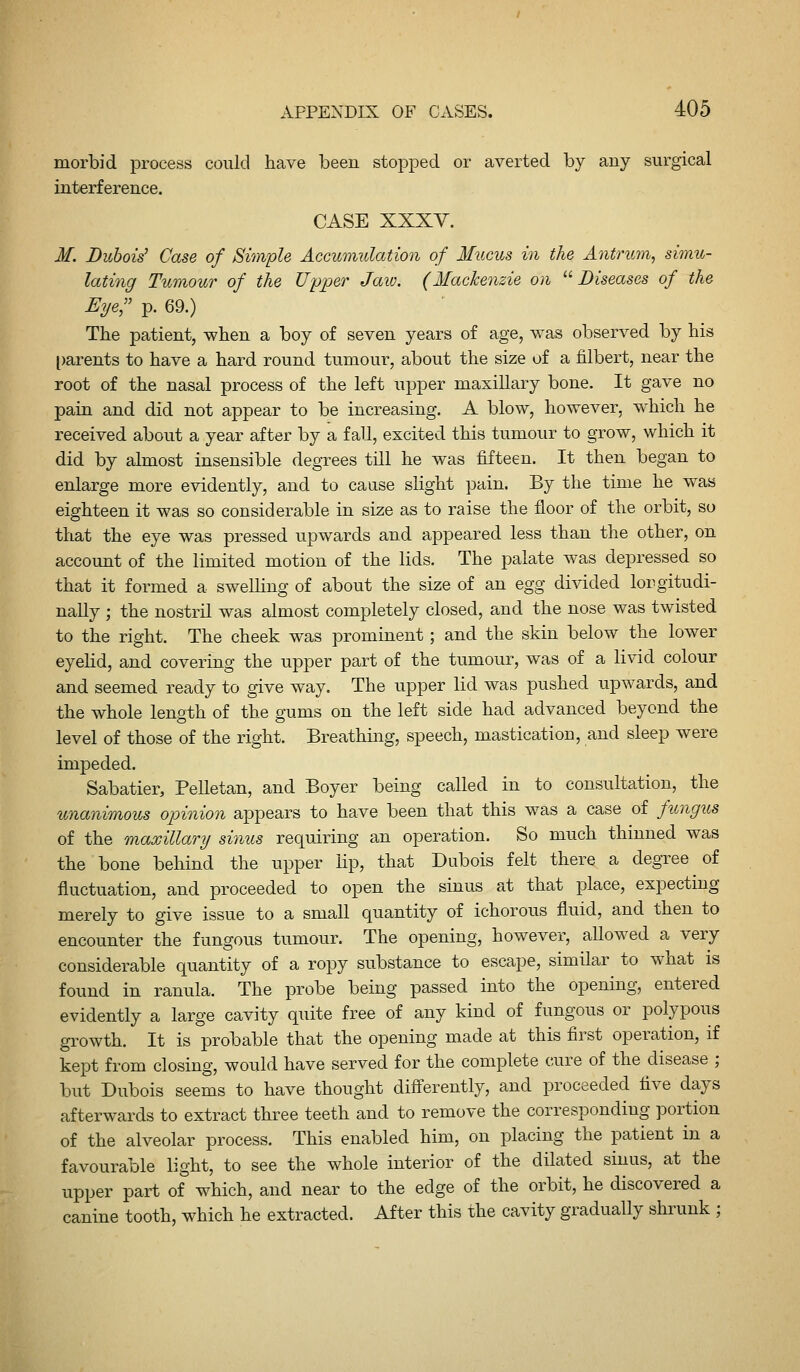 morbid process could have been stopped or averted by any surgical interference. CASE XXXY. M. Dubois' Case of Simple Accumulation of Mucus in the Antrum, simu- lating Tumour of the Upper Jaw. (Mackenzie on '^Diseases of the Eye:;' p. 69.) The patient, when a boy of seven years of age, was observed by his [)arents to have a hard round tumour, about the size of a filbert, near the root of the nasal process of the left upper maxillary bone. It gave no pain and did not appear to be increasing. A blow, however, which he received about a year after by a faU, excited this tumour to grow, which it did by almost insensible degrees till he was fifteen. It then began to enlarge more evidently, and to cause slight pain. By the time he was eighteen it was so considerable in size as to raise the floor of the orbit, so that the eye was pressed upwards and appeared less than the other, on account of the limited motion of the lids. The palate was depressed so that it formed a swelling of about the size of an egg divided longitudi- nally ; the nostril was almost completely closed, and the nose was twisted to the right. The cheek was prominent; and the skin below the lower eyehd, and covering the upper part of the tumour, was of a livid colour and seemed ready to give way. The upper lid was pushed upwards, and the whole length of the gums on the left side had advanced beyond the level of those of the right. Breathing, speech, mastication, and sleep were impeded. Sabatier, Pelletan, and Boyer being called in to consultation, the unanimous opinion appears to have been that this was a case of fungus of the maxillary sinus requiring an operation. So much thinned was the bone behind the upper lip, that Dubois felt there a degree of fluctuation, and proceeded to open the sinus at that place, expecting merely to give issue to a small quantity of ichorous fluid, and then to encounter the fungous tumour. The opening, however, allowed a very considerable quantity of a ropy substance to escape, similar to what is found in ranula. The probe being passed into the opening, entered evidently a large cavity quite free of any kind of fungous or polypous growth. It is probable that the opening made at this first operation, if kept from closing, would have served for the complete cure of the disease ; but Dubois seems to have thought diff'erently, and proceeded five days afterwards to extract three teeth and to remove the corresponding portion of the alveolar process. This enabled him, on placing the patient in a favourable light, to see the whole interior of the dilated sinus, at the upper part of which, and near to the edge of the orbit, he discovered a canine tooth, which he extracted. After this the cavity gradually shrunk ;