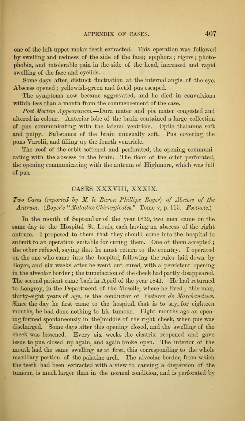 one of the left upper molai^ teeth extracted. This operation was followed by swelling and redness of the side of the face; epiphora; rigors; photo- phobia, and intolerable pain in the side of the head, increased and rapid swelling of the face and eyelids. Some days after, distinct fluctuation at the internal angle of the eye. Abscess opened; yellowish-green and foetid pus escajDed. The symptoms now became aggTavated, and he died in convulsions within less than a month from the commencement of the case. Post M(yrtem Appearances.—Dura mater and pia mater congested and altered in colour. Anterior lobe of the brain contained a lai'ge collection of pus communicating with the lateral ventricle. Optic thalamus soft and pulpy. Substance of the brain unusually soft. Pus covering the pons Yarolii, and filling up the fourth ventricle. The roof of the orbit softened and perforated, the opening communi- cating with the abscess in the brain. The floor of the orbit perforated, the opening communicating with the antrum of Highmore, which was full of pas. CASES XXXVIII, XXXIX. Two Cases {reported hy M. le Baron Phillipe Boyer) of Abscess of the Antrum. {Boyer's ^^Maladies Chirurgicales. Tome v, p. 115. Footnote.) In the month of September of the year 18S9, two men came on the same day to the Hospital St. Louis, each having an abscess of the right antrum. I proposed to them that they should come into the hospital to submit to an operation suitable for curing them. One of them accepted ; the other refused, saying that he must return to the country. I operated on the one who came into the hospital, following the rules laid down by Boyer, and six weeks after he went out cured, with a persistent opening in the alveolar border ; the tumefaction of the cheek had partly disappeared. The second patient came back in April of the year 1841, He had returned to Longroy, in the Department of the Moselle, where he lived ; this man, thirty-eight years of age, is the -conduotor of Voitures cle Marchandises. Since the day he first came to the hospital, that is to say, for eighteen months, he had done nothing to his tumour. Eight months ago an open- ing formed spontaneously in the'middle of the right cheek, when pus was discharged. Some days after this opening closed, and the swelling of the cheek was lessened. Every six weeks the cicatrix reopened and gave issue to pus, closed up again, and again broke open. The interior of the mouth had the same swelling as at first, this corresponding to the whole maxillary portion of the palatine arch. The alveolar border, from which the teeth had been extracted with a view to causing a dispersion of the tumour, is much larger than in the normal condition, and is perforated by