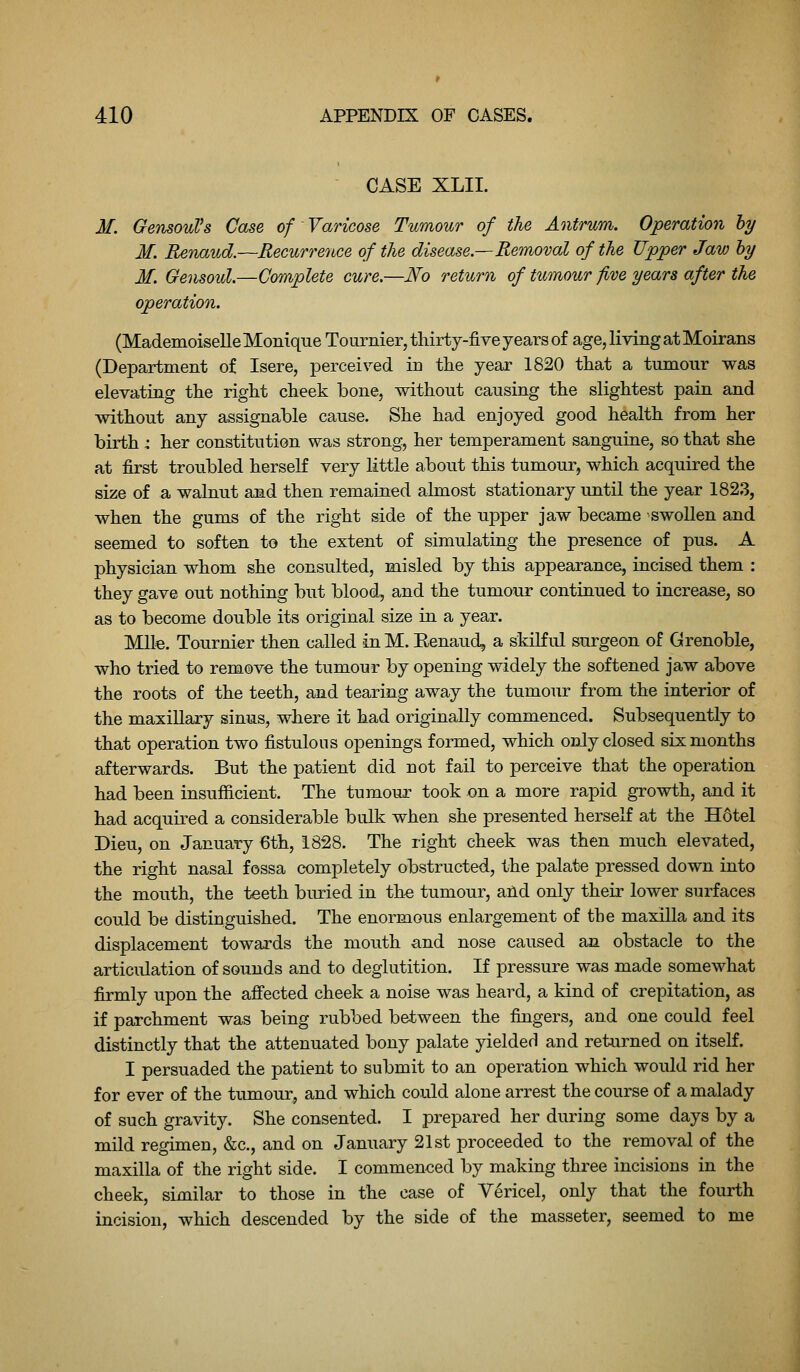 CASE XLII. M. GensouVs Case of Varicose Tumour of the Antrum. Operation hy M. Renaud.—Recurrence of the disease.—Removal of the Upper Jaw hy M. Gensoul.—Complete cure,—No return of tumour five years after the operation. (Mademoiselle Monique Tournier, thirty-five years of age, living at Moirans (Department of Isere, perceived in the year 1820 that a tumour was elevating the right cheek bone, without causing the slightest pain and without any assignable cause. She had enjoyed good health from her birth 4 her constitution was strong, her temperament sanguine, so that she at first troubled herself very little about this tumour, which acquired the size of a walnut and then remained almost stationary until the year 1823, when the gums of the right side of the upper jaw became swollen and seemed to soften to the extent of simulating the presence of pus. A physician whom she consulted, misled by this appearance, incised them : they gave out nothing but blood, and the tumour continued to increase, so as to become double its original size in a year. MUe. Tournier then called in M. Eenaud, a skiKul surgeon of Grenoble, who tried to remove the tumour by opening widely the softened jaw above the roots of the teeth, and tearing away the tumour from the interior of the maxillary sinus, where it had originally commenced. Subsequently to that operation two fistulous openings formed, which only closed six months afterwards. But the patient did not fail to perceive that the operation had been insufiicient. The tumour took on a more rapid growth, and it had acquired a considerable bulk when she presented herself at the Hdtel Dieu, on January €th, 1828. The right cheek was then much elevated, the right nasal fossa completely obstructed, the palate pressed down into the mouth, the teeth buried in the tumour, aild only their lower surfaces could be distinguished. The enormous enlargement of the maxilla and its displacement towards the mouth and nose caused an obstacle to the articulation of sounds and to deglutition. If pressure was made somewhat firmly upon the afi'ected cheek a noise was heard, a kind of crepitation, as if parchment was being rubbed between the fingers, and one could feel distinctly that the attenuated bony palate yielded and returned on itself. I persuaded the patient to submit to an operation which would rid her for ever of the tumour, and which could alone arrest the course of a malady of such gravity. She consented. I prepared her during some days by a mild regimen, &c., and on January 21st proceeded to the removal of the maxilla of the right side. I commenced by making three incisions in the cheek, similar to those in the case of Vericel, only that the fourth incision, which descended by the side of the masseter, seemed to me