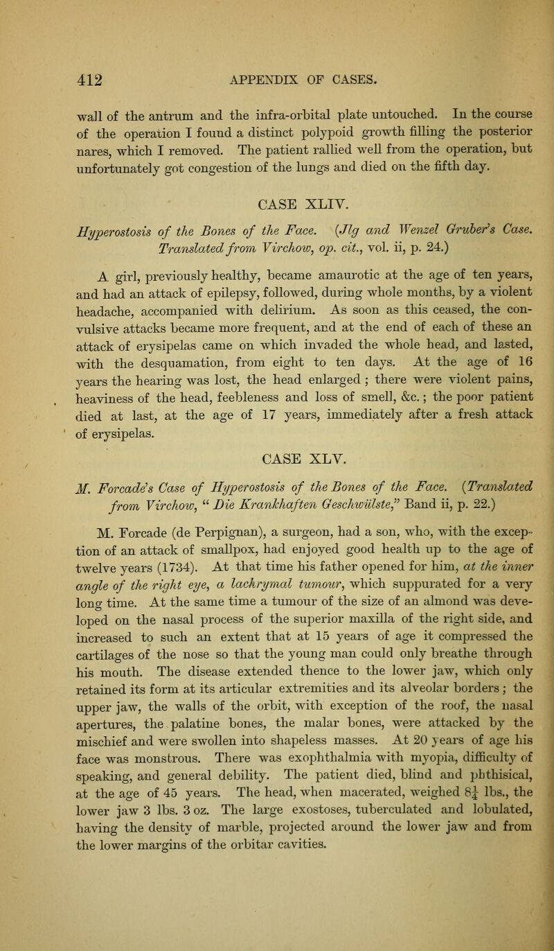 wall of tlie antrum and the infra-orbital plate untouched. In the course of the operation I found a distinct polypoid growth filling the posterior nares, which I removed. The patient rallied well from the operation, but unfortunately got congestion of the lungs and died on the fifth day. CASE XLIY. Hyperostosis of the Bones of the Face. {Jig and Wenzel Gruher's Case. Translated from Virchovj, op. cit., vol. ii, p. 24.) A girl, previously healthy, became amaurotic at the age of ten years, and had an attack of epilepsy, followed, during whole months, by a violent headache, accompanied with delirium. As soon as this ceased, the con- vulsive attacks became more frequent, and at the end of each of these an attack of erysipelas came on which invaded the whole head, and lasted, with the desquamation, from eight to ten days. At the age of 16 years the hearing was lost, the head enlarged ; there were violent pains, heaviness of the head, feebleness and loss of smell, &c.; the poor patient died at last, at the age of 17 years, immediately after a fresh attack of erysipelas. CASE XLY. M. For cadets Case of Hyperostosis of the Bones of the Face. {Translated from Virchow,  Die KranJchaften Qeschvmlste^'' Band ii, p. 22.) M. Forcade (de Perpignan), a surgeon, had a son, who, with the excep- tion of an attack of smallpox, had enjoyed good health up to the age of twelve years (1734), At that time his father opened for him, at the inner angle of the right eye., a lachrymal tumour^ which supi^urated for a very long time. At the same time a tumour of the size of an almond was deve- loped on the nasal process of the superior maxilla of the right side, and increased to such an extent that at 15 years of age it compressed the cartilages of the nose so that the young man could only breathe through his mouth. The disease extended thence to the lower jaw, which only retained its form at its articular extremities and its alveolar borders; the upper jaw, the walls of the orbit, with exception of the roof, the nasal apertures, the palatine bones, the malar bones, were attacked by the mischief and were swollen into shapeless masses. At 20 years of age his face was monstrous. There was exophthalmia with myoj^ia, difficulty of speaking, and general debility. The patient died, blind and phthisical, at the age of 45 years. The head, when macerated, weighed 8j lbs., the lower jaw 3 lbs. 3 oz. The large exostoses, tuberculated and lobulated, having the density of marble, projected around the lower jaw and from the lower margins of the orbitar cavities.