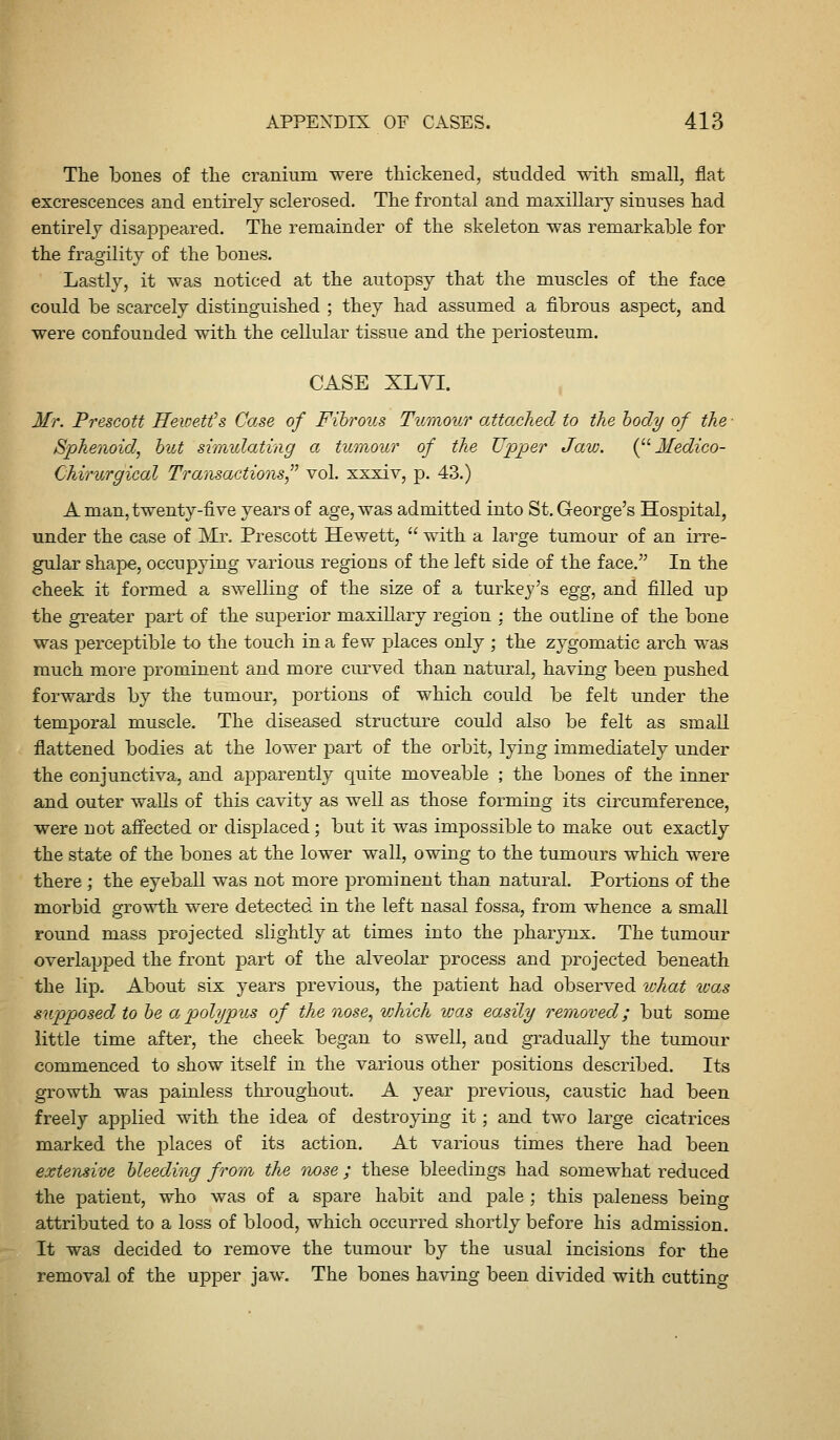 The bones of tlie cranium were thickened, studded with small, flat excrescences and entirely sclerosed. The frontal and maxillary sinuses had entirely disappeared. The remainder of the skeleton was remarkable for the fragility of the bones. Lastly, it was noticed at the autopsy that the muscles of the face could be scarcely distinguished ; they had assumed a fibrous aspect, and were confounded with the cellular tissue and the periosteum. CASE XLYI. , Mr. Prescott HeiDe.tt's Case of Fibrous Tumour attached to the body of the ■ Sphenoid, hut simulating a tumour of the Upper Jaw. i^''Medico- Chirurgical Transactions vol. xxxiv, p. 43.) A man, twenty-five years of age, was admitted into St. George's Hospital, under the case of Mr. Prescott Hewett,  with a large tumour of an irre- gular shape, occupying various regions of the left side of the face. In the cheek it formed a swelling of the size of a turkey's egg, and filled up the greater part of the superior maxillary region : the outline of the bone was perceptible to the touch in a few places only ; the zygomatic arch was much more prominent and more curved than natural, having been pushed forwards by the tumour, portions of which could be felt under the temporal muscle. The diseased structure could also be felt as small flattened bodies at the lower part of the orbit, lying immediately under the conjunctiva, and apparently cj^uite moveable ; the bones of the inner and outer walls of this cavity as well as those forming its circumference, were not affected or displaced ; but it was impossible to make out exactly the state of the bones at the lower wall, owing to the tumours which were there ; the eyeball was not more prominent than natural. Portions of the morbid growth were detected in the left nasal fossa, from whence a small round mass projected slightly at times into the pharynx. The tumour overlapped the front part of the alveolar process and projected beneath the lip. About six years previous, the patient had observed vjhat icas supposed to he a polypus of the nose, vjhich was easily removed; but some little time after, the cheek began to swell, aud gradually the tumour commenced to show itself in the various other positions described. Its growth was painless throughout. A year previous, caustic had been freely applied with the idea of destroying it; and two large cicatrices marked the places of its action. At various times there had been extensive bleeding from the owse ; these bleedings had somewhat reduced the patient, who was of a spare habit and pale ; this paleness being attributed to a loss of blood, which occurred shortly before his admission. It was decided to remove the tumour by the usual incisions for the removal of the upper jaw. The bones having been divided with cutting