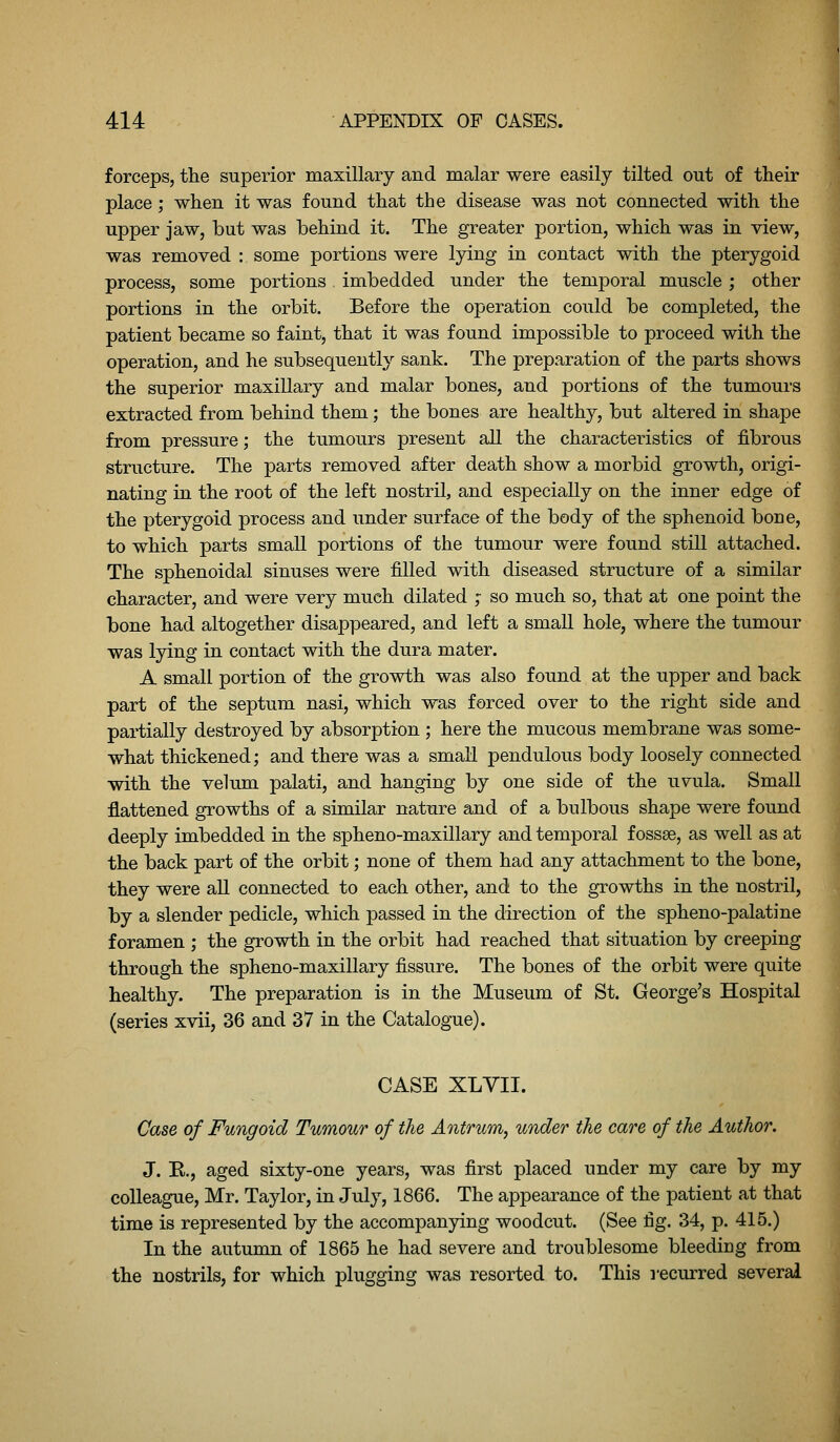 forceps, the superior maxillary and malar were easily tilted out of their place; when it was found that the disease was not connected with the upper jaw, but was behind it. The greater portion, which was in view, was removed : some portions were lying in contact with the pterygoid process, some portions imbedded under the temj)oral muscle ; other portions in the orbit. Before the operation could be completed, the patient became so faint, that it was found impossible to proceed with the operation, and he subsequently sank. The preparation of the parts shows the superior maxillary and malar bones, and portions of the tumours extracted from behind them; the bones are healthy, but altered in shape from pressure; the tumours present all the characteristics of fibrous structure. The parts removed after death show a morbid growth, origi- nating in the root of the left nostril, and especially on the inner edge of the pterygoid process and under surface of the body of the sphenoid bone, to which parts small portions of the tumour were found still attached. The sphenoidal sinuses were filled with diseased structure of a similar character, and were very much dilated ,- so much so, that at one point the bone had altogether disappeared, and left a small hole, where the tumour was lying in contact with the dura mater. A small portion of the growth was also found at the upper and back part of the septum nasi, which was forced over to the right side and partially destroyed by absorption ; here the mucous membrane was some- what thickened; and there was a smaH pendulous body loosely connected with the velum palati, and hanging by one side of the uvula. Small flattened growths of a similar nature and of a bulbous shape were found deeply imbedded in the spheno-maxillary and temporal fossae, as well as at the back part of the orbit; none of them had any attachment to the bone, they were all connected to each other, and to the growths in the nostril, by a slender pedicle, which passed in the direction of the spheno-palatine foramen ; the growth in the orbit had reached that situation by creeping through the spheno-maxillary fissure. The bones of the orbit were quite healthy. The preparation is in the Museum of St. George's Hospital (series xvii, 36 and 37 in the Catalogue). CASE XLVII. Case of Fungoid Tumour of the Antrum, under the care of the Author. J. E., aged sixty-one years, was first placed under my care by my colleague, Mr. Taylor, in July, 1866. The appearance of the patient at that time is represented by the accompanying woodcut. (See fig. 34, p. 415.) In the autumn of 1865 he had severe and troublesome bleediug from the nostrils, for which plugging was resorted to. This recurred several