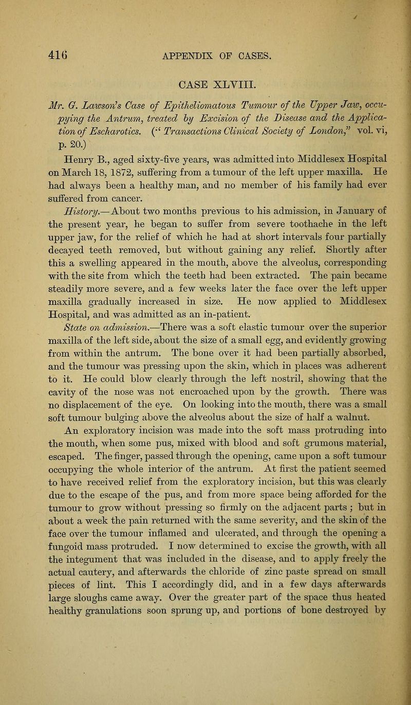 CASE XLYIII. Mr. O. Lawson^s Case of Epitheliomatous Tumour of the Upper Jaw, occu- pying the Antrum, treated hy Excision of the Disease and the Applica- tion of Escharotics. (•' Transactions Clinical Society of Lo7idon, vol. vi, p. 20.) Henry B., aged sixty-five years, was admitted into Middlesex Hospital on March 18, 1872, suffering from a tumour of the left upper maxilla. He had always been a healthy man, and no member of his family had ever suffered from cancer. History.—About two months previous to his admission, in January of the present year, he began to suffer from severe toothache in the left upper jaw, for the relief of which he had at short intervals four partially decayed teeth removed, but without gaining any relief. Shortly after this a swelling appeared in the mouth, above the alveolus, corresponding with the site from which the teeth had been extracted. The pain became steadily more severe, and a few weeks later the face over the left upper maxilla gradually increased in size. He now applied to Middlesex Hospital, and was admitted as an in-patient. State on admission.—There was a soft elastic tumour over the superior maxilla of the left side, about the size of a small egg, and evidently growing from within the antrum. The bone over it had been partially absorbed, and the tumour was pressing upon the skin, which in places was adherent to it. He could blow clearly through the left nostril, showing that the cavity of the nose was not encroached upon by the growth. There was no displacement of the eye. On looking into the mouth, there was a small soft tumour bulging above the alveolus about the size of haK a walnut. An exploratory incision was made into the soft mass j)rotruding into the mouth, when some pus, mixed with blood and soft grumous material, escaped. The finger, passed through the opening, came upon a soft tumour occupying the whole interior of the antrum. At first the patient seemed to have received relief from the exploratory incision, but this was cleai-ly due to the escape of the pus, and from more space being afforded for the tumour to grow without pressing so firmly on the adjacent parts ; but in about a week the pain returned with the same severity, and the skin of the face over the tumour inflamed and ulcerated, and through the opening a fungoid mass protruded. I now determined to excise the growth, with all the integument that was included in the disease, and to apj)ly freely the actual cautery, and afterwards the chloride of zinc paste spread on small pieces of lint. This I accordingly did, and in a few days afterwards large sloughs came away. Over the greater part of the space thus heated healthy granulations soon sprung up, and portions of bone destroyed by