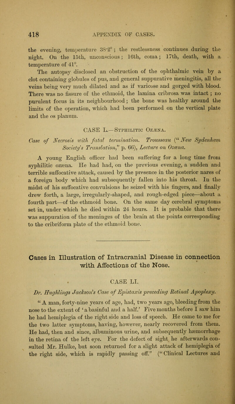 the evening, temperature 38'2° ; the restlessness continues during the night. On the 15th, uncons-cious; 16th, coma; 17th, death, with a temperature of 41°. The autopsy disclosed an obstruction of the ophthalmic vein by a clot containing globules of pus, and general suppurative meningitis, all the veins being very much dilated and as if varicose and gorged with blood. There was no fissure of the ethmoid, the lamina cribrosa was intact ; no purulent focus in its neighbourhood; the bone was healthy around the limits of the operation, which had been performed on the vertical plate and the os planum. CASE L.—Syphilitic Oz^na. ' Case of Necrosis vnth fatal termination. Trousseau ( New Sydenham Society's Translation^^ j). 66), Lecture on Ozcena. A young English officer had been suffering for a long time from syphilitic ozsena. He had had, on the previous evening, a sudden and terrible suffocative attack, caused by the presence in the posterior nares of a foreign body which had subsequently fallen into his throat. In the midst of his suffocative convulsions he seized with his fingers, and finally drew forth, a large, irregularly-shaped, and rough-edged piece—about a fourth part—of the ethmoid bone. On the same day cerebral symptoms set in, under which he died within 24 hours. It is probable that there was suppuration of the meninges of the brain at the points corresponding to the cribriform plate of the ethmoid bone. Cases in Illustration of Intracranial Disease in connection with Affections of the Nose. CASE LI. Dr. Hughlings Jachson^s Case of Epistaxis preceding Retinal Apoplexy.  A man, forty-nine years of age, had, two years ago, bleeding from the nose to the extent of ' a basinful and a half.' Five months before I saw him he had hemiplegia of the right side and loss of speech. He came to me for the two latter symptoms, having, however, nearly recovered from them. He had, then and since, albuminous urine, and subsequently haemorrhage in the retina of the left eye. For the defect of sight he afterwards cou- Rulted Mr. Hulke, but soon returned for a slight attack of hemiplegia of the right side, which is rapidly passing off. (•Clinical Lectures and