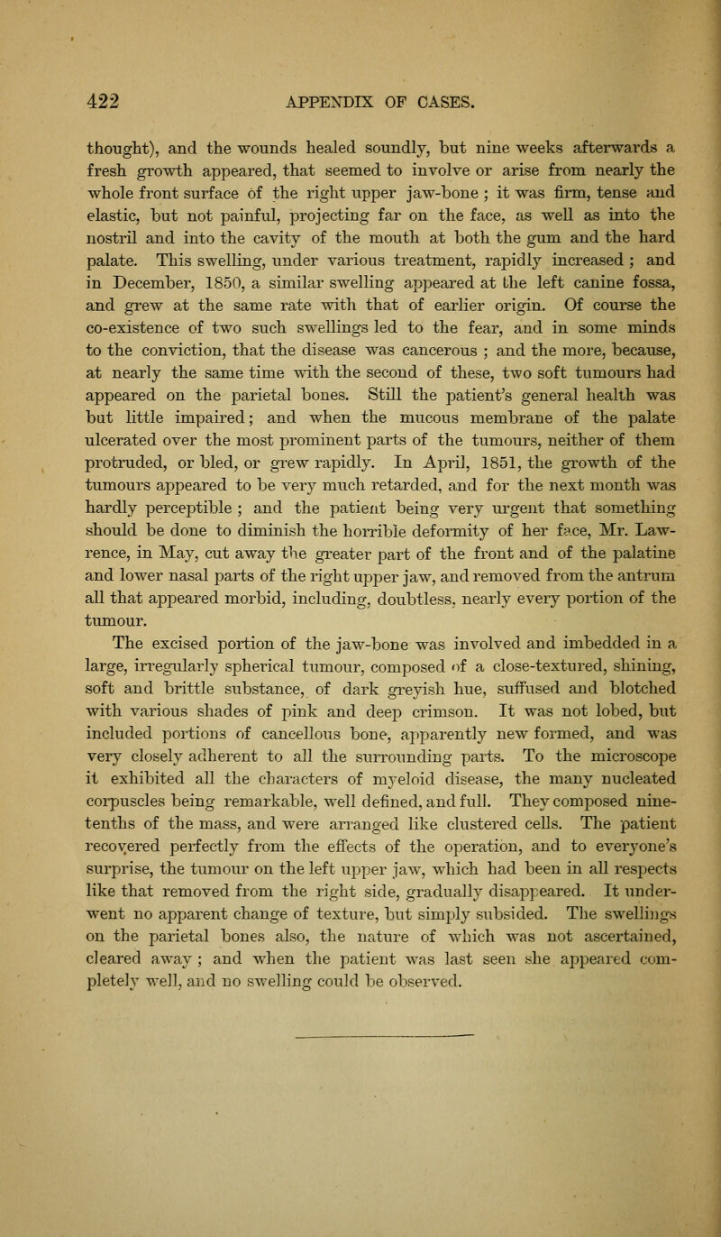 thought), and the wounds healed soundly, but nine weeks afterwards a fresh growth appeared, that seemed to involve or arise from nearly the whole front surface of the right upper jaw-bone ; it was firm, tense and elastic, but not painful, projecting far on the face, as well as into the nostril and into the cavity of the mouth at both the gum and the hard palate. Tliis swelling, under various treatment, rapidly increased ; and in December, 1850, a similar swelling appeared at the left canine fossa, and grew at the same rate with that of earlier origin. Of course the co-existence of two such swellings led to the fear, and in some minds to the conviction, that the disease was cancerous ; and the more, because, at nearly the same time with the second of these, two soft tumours had appeared on the parietal bones. Still the patient's general health was but little impaired; and when the mucous membrane of the palate ulcerated over the most prominent parts of the tumours, neither of them protruded, or bled, or grew rapidly. In April, 1851, the growth of the tumours appeared to be very much retarded, and for the next month was hardly perceptible ; and the patient being very urgent that something should be done to diminish the horrible deformity of her face, Mr. Law- rence, in May, cut away the greater part of the front and of the palatine and lower nasal parts of the right upper jaw, and removed from the antrum all that appeared morbid, including, doubtless, nearly every portion of the tumour. The excised portion of the jaw-bone was involved and imbedded in a large, irregularly spherical tumour, composed of a close-textured, shining, soft and brittle substance, of dark greyish hue, suffused and blotched with various shades of j)ink and deep crimson. It was not lobed, but included portions of cancellous bone, apparently new formed, and was very closely adherent to all the sun-ounding parts. To the microscope it exhibited all the characters of m3'eloid disease, the many nucleated corpuscles being remarkable, well defined, and full. They composed nine- tenths of the mass, and were arranged like clustered cells. The patient recovered perfectly from the effects of the operation, and to everyone's surprise, the tumour on the left upper jaw, which had been in all respects like that removed from the right side, gradually disappeared. It under- went no apparent change of texture, but simjily subsided. The swellings on the parietal bones also, the nature of which was not ascertained, cleared away ; and when the patient was last seen she appeared com- pletely we]], and no swelling could be observed.