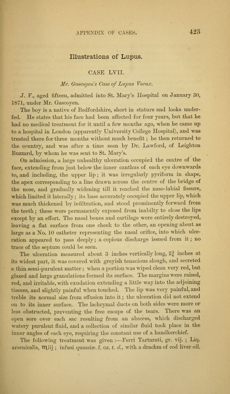 Illustrations of Lupus. CASE LYII. Mr. Gascoyen^s Case of Lupus Yorax. J. F., aged fifteen, admitted into St. Mary's Hospital on January 30, 1871, under Mr. Gascoyen. Tlie boy is a native of Bedfordsliire, short in stature and looks under- fed. He states that his face had been afifected for four years, but that he had no medical treatment for it until a few months ago, when he came up to a hospital in London (apparently University College Hospital), and was treated there for three months without much benefit; he then returned to the cc^untry, and was after a time seen by Dr. Lawford, of Leighton Buzzard, by whom he was sent to St. Mary's. On admission, a large unhealthy ulceration occupied the centre of the face, extending from just below the inner canthus of each eye downwards to, and including, the upper lip ; it was irregularly pyriform in shape, the apex corresponding to a line ckawn. across the centre of the bridge of the nose, and gradually widening till it reached the naso-labial fissure, which limited it laterally; its base accurately occupied the upper lip, which was much thickened by infiltration, and stood prominently forward from the teeth ; these were permanently exposed from inabilty to close the lips except by an eff'ort. The nasal bones and cartilage were entirely destroyed, leaving a flat surface from one cheek to the other, an opening about as large as a No. 10 catheter representing the nasal orifice, into which ulce- ration appeared to pass deeply; a copious discharge issued from it; no trace of the septum could be seen. The ulceration measured about 3 inches vertically long, 2| inches at its widest part, it was covered Tvith greyish tenacious slough, and secreted a thin semi-purulent matter; when a portion was wiped clean very red, but glazed and large granulations formed its surface. The margins were raised, red, and irritable, with exudation extending a little way into the adjoining tissues, and slightly painful when touched. The lip was very painful, and treble its normal size from effusion into it; the ulceration did not extend on to its inner surface. The lachrymal ducts on both sides were more or less obstructed, preventing the free escape of the tears. There was an open sore over each sac resulting from an abscess, which discharged wateiy purulent fluid, and a collection of similar fluid took place in the inner angles of each eye, requiring the constant use of a handkerchief. The following treatment was given :—Ferri Tartarati, gr. vij. ; Liq. arsenicalis, Ttliij ; infusi quassise. f. oz. t. cL, with a drachm of cod liver oil.