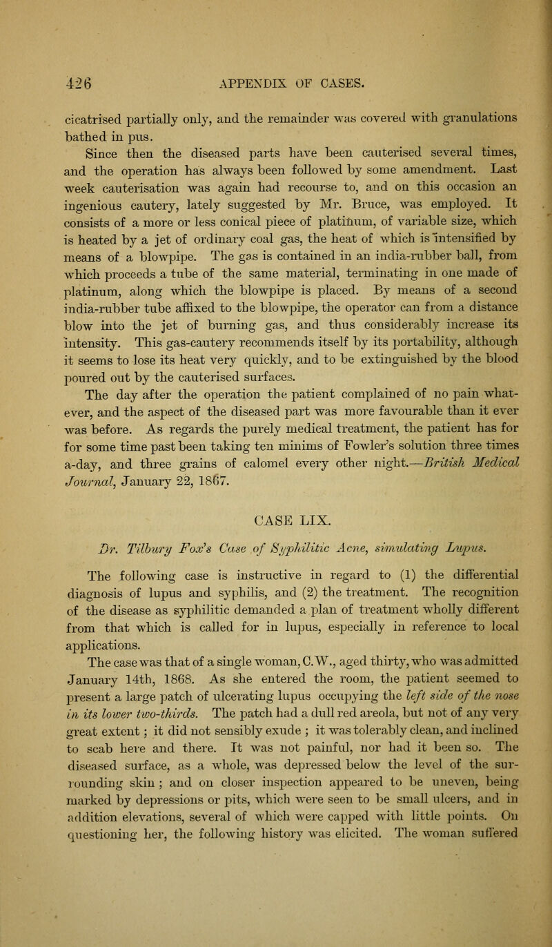 cicatrised pai'tially only, and the remainder was covered with granulations bathed in pus. Since then the diseased parts have been cauterised several times, and the operation has always been followed by some amendment. Last week cauterisation was again had recourse to, and on this occasion an ingenious cautery, lately suggested by Mr. Bruce, was employed. It consists of a more or less conical piece of platinum, of variable size, which is heated by a jet of ordinary coal gas, the heat of which is Intensified by means of a blowpipe. The ga,s is contained in an india-rubber ball, from which proceeds a tube of the same material, terminating in one made of platinum, along which the blowpipe is placed. By means of a second india-rubber tube affixed to the blowpipe, the operator can from a distance blow into the jet of burning gas, and thus considerably increase its intensity. This gas-cautery recommends itself by its portability, although it seems to lose its heat very quickly, and to be extinguished by the blood poured out by the cauterised surfaces. The day after the operation the patient complained of no pain what- ever, and the aspect of the diseased part was more favourable than it ever was before. As regards the purely medical treatment, the patient has for for some time past been taking ten minims of Fowler's solution three times a-day, and three grains of calomel every other night.—British Medical Journal, January 22, 18G7. CASE LIX. Dr. Tilbury Fox's Case of Syphilitic Acne, simulating Lupus. The following case is instructive in regard to (1) the differential diag-nosis of lupus and syphilis, and (2) the treatment. The recognition of the disease as syphilitic demanded a plan of treatment wholly different from that which is called for in lupus, especially in reference to local applications. The case was that of a single woman, C.W., aged thirty, who was admitted January 14th, 1868. As she entered the room, the patient seemed to present a large jDatch of ulcerating lupus occu]D}dng the left side of the nose in its lower two-thirds. The patch had a dull red areola, but not of any very great extent; it did not sensibly exude ; it was tolerably clean, and inclined to scab here and there. It was not painful, nor had it been so. The diseased surface, as a whole, was depressed below the level of the sur- rounding skin ; and on closer inspection appeared to be uneven, being marked by depressions or pits, which were seen to be small ulcers, and in addition elevations, several of which were capjDed with little points. On questioning her, the following history was elicited. The woman suffered