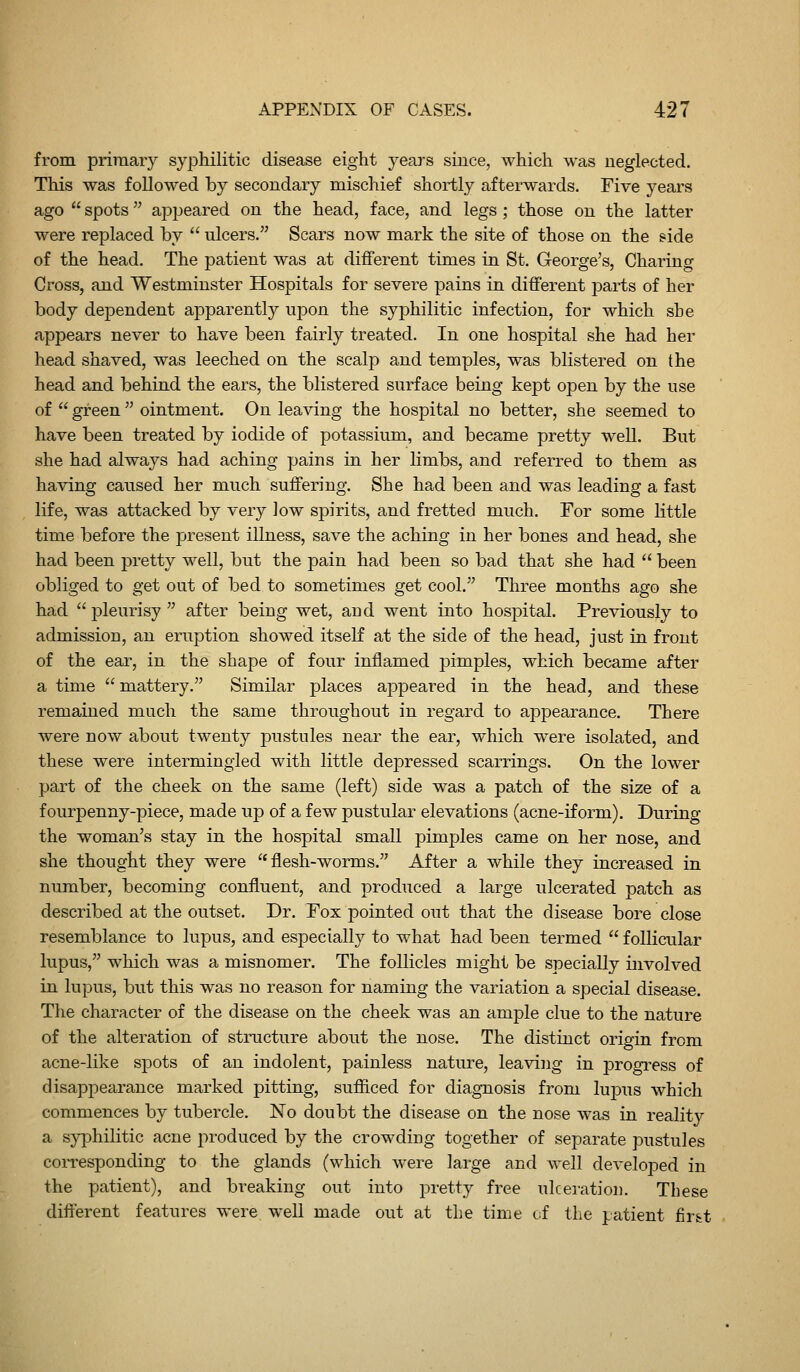 from primary syphilitic disease eight years since, which was neglected. This was followed by secondary mischief shortly afterwards. Five years ago  spots appeared on the head, face, and legs ; those on the latter were replaced by  ulcers. Scars now mark the site of those on the side of the head. The patient was at different times in St. George's, Charing Cross, and Westminster Hospitals for severe pains in different parts of her body dependent apparently upon the syphilitic infection, for which she appears never to have been fairly treated. In one hospital she had her head shaved, was leeched on the scalp and temples, was blistered on the head and behind the ears, the blistered surface being kept open by the use of  green  ointment. On leaving the hospital no better, she seemed to have been treated by iodide of potassium, and became pretty well. But she had always had aching pains in her limbs, and referred to them as having caused her much suffering. She had been and was leading a fast life, was attacked by very low spirits, and fretted much. For some little time before the present illness, save the aching in her bones and head, she had been pretty well, but the pain had been so bad that she had  been obliged to get out of bed to sometimes get cool. Three months ago she had pleurisy after being wet, and went into hospital. Previously to admission, an eruption shoAved itself at the side of the head, just in front of the ear, in the shape of four inflamed pimples, which became after a time  mattery. Similar places appeared in the head, and these remained much the same throughout in regard to appearance. There were now about twenty pustules near the ear, which were isolated, and these were intermingled with little depressed scarrings. On the lower part of the cheek on the same (left) side was a patch of the size of a fourpenny-piece, made up of a few pustular elevations (acne-iform). During the woman's stay in the hospital small pimples came on her nose, and she thought they were  flesh-worms. After a while they increased in number, becoming confluent, and produced a large ulcerated patch as described at the outset. Dr. Fox pointed out that the disease bore close resemblance to lupus, and especially to what had been termed  follicular lupus, which was a misnomer. The follicles might be specially involved in lupus, but this was no reason for naming the variation a special disease. The character of the disease on the cheek was an ample clue to the nature of the alteration of structure about the nose. The distinct origin from acne-like spots of an indolent, painless nature, leaving in progress of disappearance marked pitting, sufficed for diagnosis from lupiTS which commences by tubercle. No doubt the disease on the nose was in realit}^ a syphilitic acne produced by the crowding together of separate pustules coiTesponding to the glands (which were large and well developed in the patient), and breaking out into pretty free ulceration. These different features were, well made out at the time of the patient fir&t