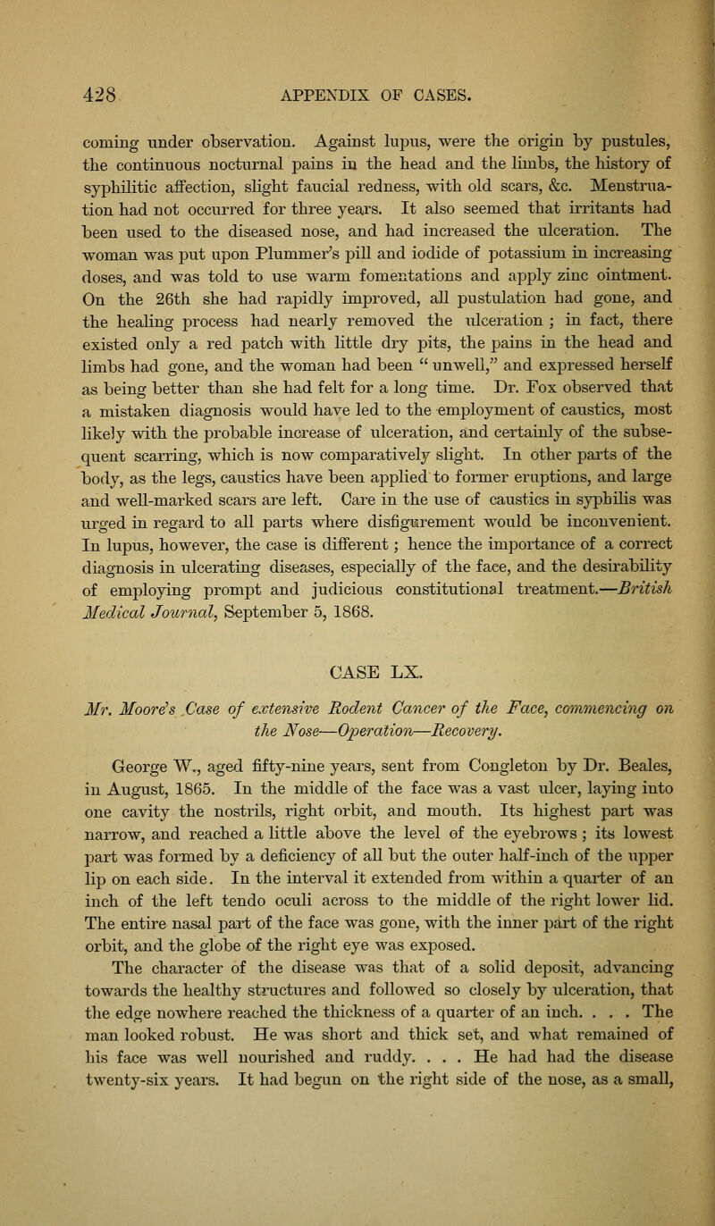 coming under observation. Against lupus, were the origin by pustules, the continuous nocturnal pains in the head and the limbs, the history of syphilitic affection, slight faucial redness, with old scars, &c. Menstrua- tion had not occurred for three years. It also seemed that irritants had been used to the diseased nose, and had increased the ulceration. The woman was put upon Plummer's pill and iodide of potassium in increasing doses, and was told to use warm fomentations and apply zinc ointment. On the 26th she had rapidly improved, all pustulation had gone, and the healing process had nearly removed the ulceration ; in fact, there existed only a red patch with little dry pits, the pains in the head and limbs had gone, and the woman had been  unwell, and expressed herseK as being better than she had felt for a long time. Dr. Fox observed that a mistaken diagnosis would have led to the employment of caustics, most likely with the probable increase of ulceration, and certainly of the subse- quent scarring, which is now comparatively slight. In other parts of the body, as the legs, caustics have been applied to former eruptions, and large and well-marked scars are left. Care in the use of caustics in syphilis was urged in regard to all parts where disfigurement would be inconvenient. In lupus, however, the case is different; hence the importance of a correct diagnosis in ulcerating diseases, especially of the face, and the desirability of employing prompt and judicious constitutional treatment.—British Medical Journal, September 5, 1868. CASE LX. Mr. Moore's ,Case of extensive Rodent Cancer of the Face, commencing on the Nose—Operation—Recovery. George W,, aged fifty-nine years, sent from Congleton by Dr. Beales, in August, 1865. In the middle of the face was a vast ulcer, laying into one cavity the nostrils, right orbit, and mouth. Its highest part was narrow, and reached a little above the level of the eyebrows; its lowest part was formed by a deficiency of all but the outer half-inch of the upper lip on each side. In the interval it extended from within a quarter of an inch of the left tendo oculi across to the middle of the right lower lid. The entire nasal part of the face was gone, with the inner p>art of the right orbit, and the globe of the right eye was exposed. The character of the disease was that of a solid deposit, advancing towards the healthy structures and followed so closely by ulceration, that the edge nowhere reached the thickness of a quarter of an inch. . . . The man looked robust. He was short and thick set, and what remained of his face was well nourished and ruddy. . . . He had had the disease twenty-six years. It had begun on the right side of the nose, as a small,