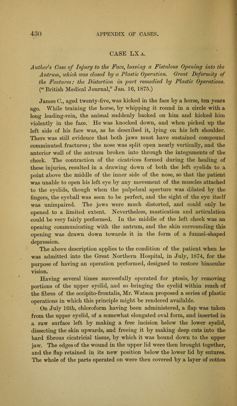 CASE LXa. Author's Case of Injury to the Face, leaving a Fistulous Opening into the Antrum, which was closed hy a Plastic Operation. Great Deformity of the Features: the Distortion in part remedied hy Plastic Operations. (British Medical Journal, Jan. 16, 1875.) James C, aged twenty-five, was kicked in the face by a horse, ten years ago. While training the horse, by whipping it round in a circle with a long leading-rein, the animal suddenly backed on him and kicked him violently in the face. He was knocked down, and when picked up the left side of his face was, as he desciibed it, lying on his left shoulder. There was still evidence that both jaws must have sustained compound comminuted fractures ,■ the nose was split open nearly vertically, and the anterior wall of the antrum broken into through the integuments of the cheek. The contraction of the cicatrices formed during the healing of these injuries, resulted in a drawing down of both the left eyelids to a point above the middle of the inner side of the nose, so that the patient was unable to open his left eye by any movement of the muscles attached to the eyelids, though when the palpebral aperture was dilated by the fingers, the eyeball was seen to be perfect, and the sight of the eye itself was unimpaired. The jaws were much distorted, and could only be opened to a limited extent. Nevertheless, mastication and articulation could be very fau-ly performed. In the middle of the left cheek was an opening communicating with the antrum, and the skin surrounding this opening was drawn down towards it in the form of a funnel-shaped depression. The above description apphes to the condition of the patient when he was admitted into the Great Northern Hospital, in July, 1874, for the purpose of having an operation performed, designed to restore binocular vision. Having several times successfully operated for ptosis, by removing portions of the upper eyelid, and so bringing the eyelid within reach of the fibres of the occipito-frontalis, Mr. Watson proposed a series of plastic operations in which this principle might be rendered available. On July 16th, chloroform having been administered, a flap was taken from the upper eyelid, of a somewhat elongated oval form, and inserted in a raw surface left by making a free incision below the lower eyelid, dissecting the skin upwards, and freeing it by making deep cuts into the hard fibrous cicatricial tissue, by which it was bound down to the upper jaw. The edges of the wound in the upper lid were then brought together, and the flap retained in its new position below the lower lid by sutures. The whole of the parts operated on were then covered by a layer of cotton