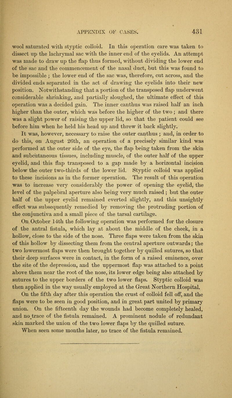 wool saturated with styptic colloid. In this operation care was taken to dissect up the lachrymal sac with the inner end of the eyelids. An attempt was made to draw up the flap thus formed, without dividing the lower end of the sac and the commencement of the nasal duct, but this was found to be impossible ; the lower end of the sac was, therefore, cut across, and the divided ends separated in the act of drawing the eyelids into their new position. Notwithstanding that a portion of the transposed flap underwent considerable shrinking, and partially sloughed, the ultimate effect of this operation was a decided gain. The imier canthus was raised haK an inch higher than the outer, which was before the higher of the two ; and there was a slight power of raising the upper lid, so that the patient could see before him when he held his head up and threw it back slightly. It was, however, necessary to raise the outer canthus ; and, in order to do this, on August 26th, an operation of a precisely similar kind was performed at the outer side of the eye, the flap being taken from the skin and subcutaneous tissues, including muscle, of the outer haK of the upper eyelid, and this flap transposed to a gap made by a horizontal incision below the outer two-thirds of the lower lid. Styptic colloid was applied to these incisions as in the former operation. The result of this operation was to increase very considerably the power of opening the eyehd, the level of the palpebral aperture also being very much raised; but the outer half of the upper eyelid remained everted slightly, and this unsightly effect was subsequently remedied by removing the protruding portion of the conjunctiva and a small piece of the tarsal cartilage. On. Oqtober 14th the following operation was performed for the closure of the antral fistula, which lay at about the middle of the cheek, in a hollow, close to the side of the nose. Three flaps were taken from the skin of this hollow by dissecting them from the central aperture outwards; the two lowermost flaps were then brought together by quilled sutures, so that their deep surfaces were in contact, in the form of a raised eminence, over the site of the depression, and the uppermost flap was attached to a point above them near the root of the nose, its lower edge being also attached by sutures to the upper borders of the two lower flaps. Styptic colloid was then applied in the way usually employed at the Great Northern Hospital. On the fifth day after this operation the crust of colloid fell off, and the flaps were to be seen in good position, and in great part united by primary union. On the fifteenth day the wounds had become completely healed, and no^trace of the fistula remained. A prominent nodule of redundant skin marked the union of the two lower flaps by the quiUed suture. When seen some months later, no trace of the fistula remained.