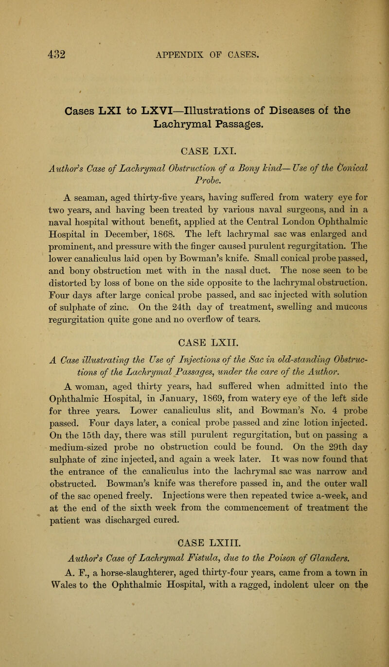 Cases LXI to LXVI—Illustrations of Diseases of the Lachrymal Passages. CASE LXI. Author's Case of Lachrymal Obstruction of a Bony kind—Use of the (Jonical Prohe. A seaman, aged thirty-five years, having suffered from watery eye for two years, and having been treated by various naval surgeons, and in a naval hospital without benefit, applied at the Central London Ophthalmic Hospital in December, 1868. The left lachrymal sac was enlarged and prominent, and pressure with the finger caused purulent regurgitation. The lower canaliculus laid open by Bowman's knife. Small conical probe passed, and bony obstruction met with in the nasal duct. The nose seen to be distorted by loss of bone on the side opposite to the lachrymal obstruction. Four days after large conical probe passed, and sac injected with solution of sulphate of zinc. On the 24th day of treatment, swelling and mucous regurgitation quite gone and no overflow of tears. CASE LXII. A Case illustrating the Use of Injections of the Sac in old-standing Obstruc- tions of the Lachrymal Passages, under the care of the Author. A woman, aged thirty years, had suffered when admitted into the Ophthalmic Hospital, in January, 1869, from watery eye of the left side for three years. Lower canaliculus slit, and Bowman's No. 4 probe passed. Four days later, a conical probe passed and zinc lotion injected. On the 15th day, there was still purulent regurgitation, but on passing a medium-sized probe no obstruction could be found. On the 29th day sulphate of zinc injected, and again a week later. It was now found that the entrance of the canaliculus into the lachrymal sac was narrow and obstructed. Bowman's knife was therefore passed in, and the outer wall of the sac opened freely. Injections were then repeated twice a-week, and at the end of the sixth week from the commencement of treatment the patient was discharged cured. CASE LXIII. AuthoT^s Case of Lachrymal Fistula, due to the Poison of Glanders. A. F., a horse-slaughterer, aged thirty-four years, came from a town in Wales to the Ophthalmic Hospital, with a ragged, indolent ulcer on the