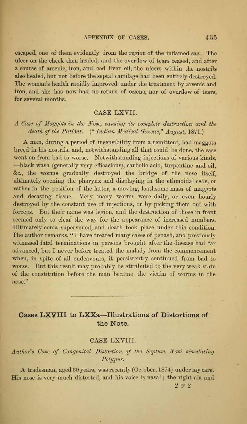 escaped, one of them evidently from the region of the ini3amed sac. The ulcer on the cheek then healed, and the overflow of tears ceased, and after a course of arsenic, iron, and cod liver oU, the ulcers within the nostrils also healed, but not before the septal cartilage had been entirely destroyed. The woman's health rapidly improved under the treatment by arsenic and iron, and she has now had no return of ozaena, nor of overflow of tears, for several months. CASE LXYII. A Case of MaggbU in the Nose, causing its complete destruction and the death of the Patient. {^^ Indian Medical Gazette August, 1871.) A man, during a period of insensibility from a remittent, had maggots breed in his nostrils, and, notwithstanding all that could be done, the case went on from bad to worse. Notwithstanding injections of various kinds, —black wash (generally very efficacious), carbolic acid, turpentine and oil, &c., the worms gradually destroyed the bridge of the nose itself, ultimately opening the pharynx and displaying ia the ethmoidal cells, or rather in the position of the latter, a moving, loathsome mass of maggots and decapng tissue. Very many worms were daily, or even hourly destroyed by the constant use of injections, or by picking them out with forceps. But their name was legion, and the destruction of those in front seemed only to clear the way for the appearance of increased numbers. Ultimately coma supervened, and death took place under this condition. The author remarks,  I have treated many cases of penash, and previously witnessed fatal terminations in persons brought after the disease had far advanced, but I never before treated the malady from the commencement when, in spite of all endeavours, it persistently continued from bad to worse. But this result may probably be attributed to the very weak state of the constitution before the man became the victim of worms in the nose. Cases LXyill to LXXa^IUustrations of Distortions of the Nose. CASE LXVIII. Author's Case of Congenital Distortion, of the Septum Nasi simulating Polypus. A tradesman, aged 60 years, was recently (October, 1874) under my care. His nose is ver}^ much distorted, and his voice is nasal; the right ala and 2 F 2