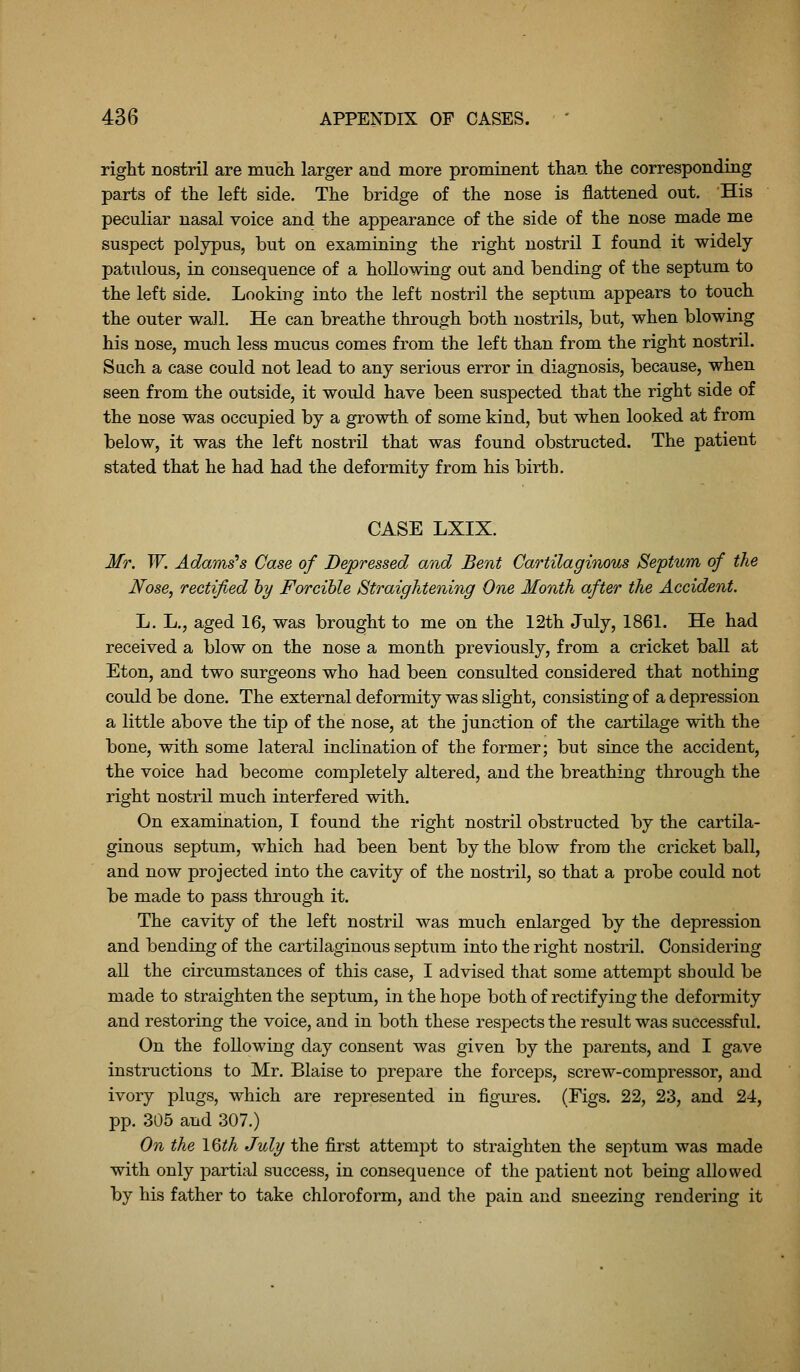 right nostril are mucli larger and more prominent than the corresponding parts of the left side. The bridge of the nose is flattened out. His peculiar nasal voice and the appearance of the side of the nose made me suspect polypus, but on examining the right nostril I found it widely patulous, in consequence of a hollowing out and bending of the septum to the left side. Looking into the left nostril the septum appears to touch the outer wall. He can breathe through both nostrils, but, when blowing his nose, much less mucus comes from the left than from the right nostril. Such a case could not lead to any serious error in diagnosis, because, when seen from the outside, it would have been suspected that the right side of the nose was occupied by a growth of some kind, but when looked at from below, it was the left nostril that was found obstructed. The patient stated that he had had the deformity from his birth. CASE LXIX. Mr. W. Adamses Case of Depressed and Bent Cartilaginous Septum of the Nose, rectified hy Forcible Straightening One Month after the Accident. L. L., aged 16, was brought to me on the 12th July, 1861. He had received a blow on the nose a month previously, from a cricket ball at Eton, and two surgeons who had been consulted considered that nothing could be done. The external deformity was slight, consisting of a depression a little above the tip of the nose, at the junction of the cartilage with the bone, with some lateral inclination of the former; but since the accident, the voice had become completely altered, and the breathing through the right nostril much interfered with. On examination, I found the right nostril obstructed by the cartila- ginous septum, which had been bent by the blow from tlie cricket ball, and now projected into the cavity of the nostril, so that a probe could not be made to pass through it. The cavity of the left nostril was much enlarged by the depression and bending of the cartilaginous septum into the right nostril. Considering all the circumstances of this case, I advised that some attempt should be made to straighten the septum, in the hope both of rectifying the deformity and restoring the voice, and in both these respects the result was successful. On the following day consent was given by the parents, and I ga,ve instructions to Mr. Blaise to prepare the forceps, screw-compressor, and ivory plugs, which are represented in figures. (Figs. 22, 23, and 24, pp. 305 and 307.) On the IQth July the first attempt to straighten the septum was made with only partial success, in consequence of the patient not being allowed by his father to take chloroform, and the pain and sneezing rendering it