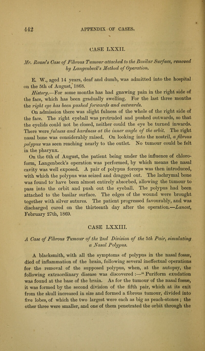 CASE LXXII. Mr. Rouse's Case of Fibrous Tumour attached to the Basilar Surface, removed hy Langenbeclc's Method of Operation. E. W., aged 14 years, deaf and dumb, was admitted into the hospital on the 5th of August, 1868. History.—Eor some months has had gnawing pain in the right side of the face, which has been gradually swelling. For the last three months the right eye has been pushed forwards and outwards. On admission there was slight fulness of the whole of the right side of the face. The right eyeball was protruded and pushed outwards, so that the eyelids could not be closed, neither could the eye be turned inwards. There were fulness and hardness at the inner angle of the orbit. The right nasal bone was considerably raised, On looking into the nostril, a fibrous polypus was seen reaching nearly to the outlet. No tumour could be felt in the pharynx. On the 6th of August, the patient being under the influence of chloro- form, Langenbeck's operation was performed, by which means the nasal cavity was well exposed. A pair of polypus forceps was then introduced, with which the polypus was seized and dragged out. The lachrymal bone was found to have been almost entirely absorbed, allowing the tumour to pass into the orbit and push out the eyeball. The polypus had been attached to the basilar surface. The edges of the wound were brought together with silver sutures. The patient progressed favourably, and was discharged cured on the thirteenth day after the operation.—Lancet, February 27th, 1869. CASE LXXIII. A Case of Fibrous Tumour of the 2nd Division of the 5th Fair, simulating a Nasal Polypus. A blacksmith, with all the symptoms of polypus in the nasal fossae, died of inflammation of the brain, following several inefiectual operations for the removal of the supposed polypus, when, at the autopsy, the following extraordinary disease was discovered :— Puriform exudation was found at the base of the brain. As for the tumour of the nasal fossae, it was formed by the second division of the fifth pair, which at its exit from the skull increased in size and formed a fibrous tumour, divided into five lobes, of which the two largest were each as big as peach-stones ; the other three were smaller, and one of them penetrated the orbit through the