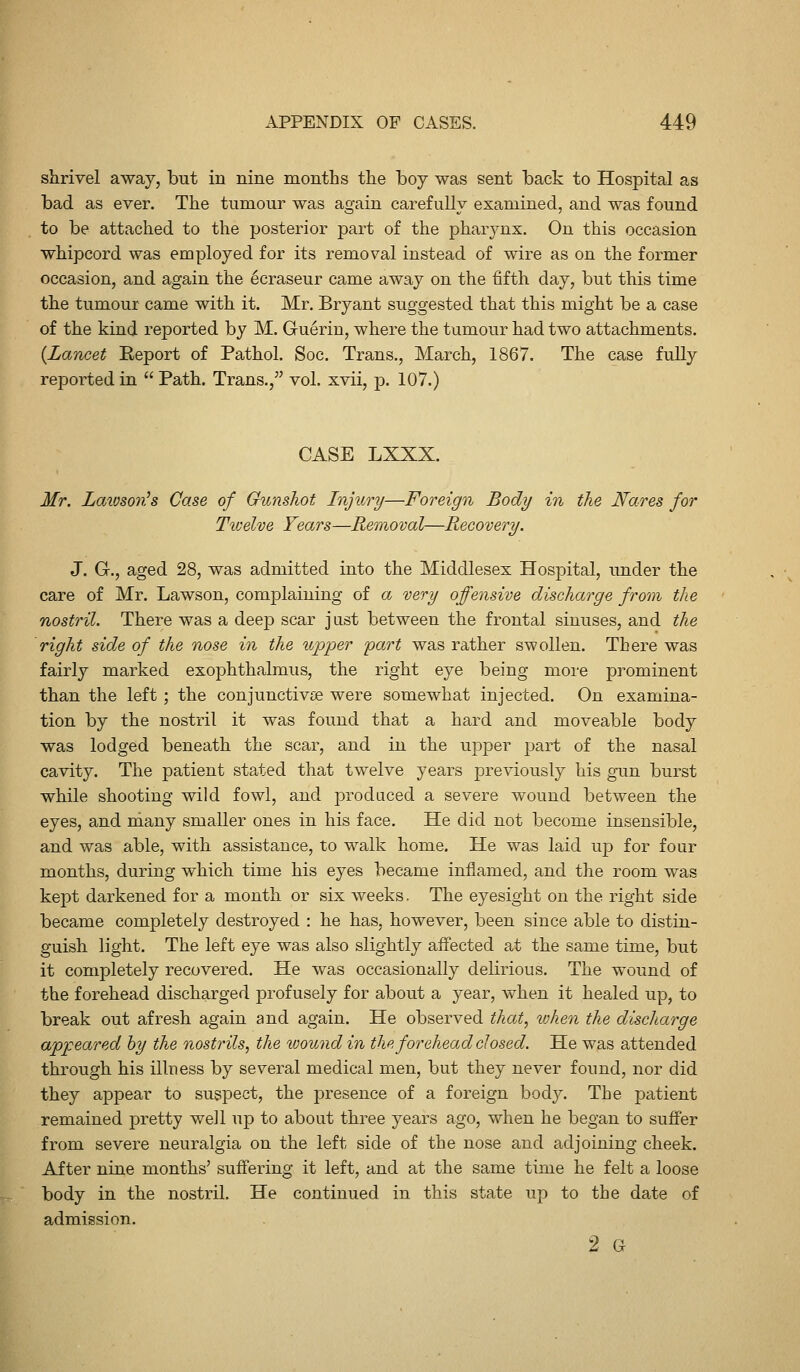 shrivel away, but in nine months the boy was sent back to Hospital as bad as ever. The tumour was again carefully examined, and was found to be attached to the posterior part of the pharynx. On this occasion whipcord was employed for its removal instead of wire as on the former occasion, and again the ecraseur came away on the fifth day, but this time the tumour came with it. Mr. Bryant suggested that this might be a case of the kind reported by M. Guerin, where the tumour had two attachments. [Lancet Eeport of Pathol. Soc, Trans., March, 1867. The case fully reported in  Path. Trans./' vol. xvii, p. 107.) CASE LXXX. Mr. Lawsovh Case of Gunshot Injury—Foreign Body in the Nares for Tivelve Tears—Removal—Recovery. J. G., aged 28, was admitted into the Middlesex Hospital, under the care of Mr. Lawson, complaining of a very offensive discharge from the nostril. There was a deep scar just between the frontal sinuses, and the right side of the nose in the upper part was rather swollen. There was fairly marked exophthalmus, the right eye being more prominent than the left ; the conjunctivae were somewhat injected. On examina- tion by the nostril it was found that a hard and moveable body was lodged beneath the scar, and in the upper part of the nasal cavity. The patient stated that twelve years previously his gun burst while shooting wild fowl, and produced a severe wound between the eyes, and many smaller ones in his face. He did not become insensible, and was able, with assistance, to walk home. He was laid up for four months, during which time his eyes became inflamed, and the room was kept darkened for a month or six weeks. The eyesight on the right side became completely destroyed : he has, however, been since able to distin- guish light. The left eye was also slightly affected at the same time, but it completely recovered. He was occasionally delirious. The wound of the forehead discharged profusely for about a year, when it healed up, to break out afresh again and again. He observed that, when the discharge appeared hy the nostrils, the looundin the forehead closed. He was attended thi^ough his illness by several medical men, but they never found, nor did they appear to suspect, the presence of a foreign body. The patient remained pretty well up to about three years ago, when he began to suffer from severe neuralgia on the left side of the nose and adjoining cheek. After nine months' suffering it left, and at the same time he felt a loose body in the nostril. He continued in this state up to the date of admission. 2 G