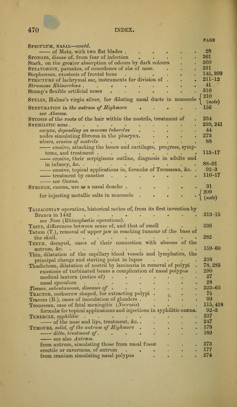 Spectottm, nasal—eontd. of Metz, with two flat blades ..... Sponges, disuse of, from fear of infection .... Stark, on the greater absorption of odoiirs by dark colours Steatozoon, parasites, of comedones of alee of nose. Stephenson, exostosis of frontal bone ..... Steiottjee of lachrymal sac, instruments for division of . Strumous Rhinorrhoea . . ...... Stump's flexible artificial noses ...... Styles, Hulme's virgin silver, for dilating nasal ducts in mucocele SuPPTJEATiON in the antrum of Sighmore ..... see Abscess. Sycosis of the roots of the hair within the nostrils, treatment of Syphilitic acne......... coryza, depending on mucous tubercles .... nodes simulating fibroma in the pharynx. idcers, erosive of nostrils ...... erosive, attacking the bones and cartilages, progress, symp toms, and treatment ....... erosive, their serpiginous outline, diagnosis in adults and in infancy, &c. ........ erosive, topical applications in, formulse of Trousseau, &c treatment by caustics ...... see Ozcena. ^Syeinge, enema, use as a nasal douche ..... for injecting metallic salts in mucocele .... Taliacotian operation, historical notice of, from its first invention by Branca in 1442 ........ see Nose (Rliinoplastic operations). Taste, differences between sense of, and that of smell Tatum (T.), removal of upper jaw in reaching tumour of the base of the skull. . . . . . • _ • Teeth, decayed, cases of their connection with abscess of the antrum, &c. ......... Thin, dilatation of the capillary blood vessels and lymphatics, the principal change and starting point in lupus Thudichum, dilatation of nostril by laminaria in removal of polypi exostosis of turbinated bones a complication of nasal polypus medical lantern (notice of) . . .... nasal speculum ........ Tissues, subcutaneous, diseases of . Teactoe, corkscrew shaped, for extracting polypi . ., Travers (B.), cases of inoculation of glanders . . .' . Trousseau, case of-fatal meningitis {^Necrosis) formvilae for topical applications and injections in syphilitic ozsena TuBEECLE, syphilitic ........ of the nose and lips, treatment, &c. .... ^j]M.OTJ'Si'&, solid, of the antrum of Hiyhmore .... ■ ditto, treatment of. , . . see also Antrum. from antrum, simulating those from nasal fossae erectile or cavernous, of antrum ..... from cranium simulating nasal polypus PAGE 28 361 360 231 145, 399 211-12 41 310 r2io \ {note) 156 234 239, 241 44 273 88 113^17 88-91 92-3 116-17 31 (209 L {note) 313-15 336 282 159-60 238 78, 283 290 27 28 223-63 75 99 115, 418 92-3 237 247 178 189 273 177 274
