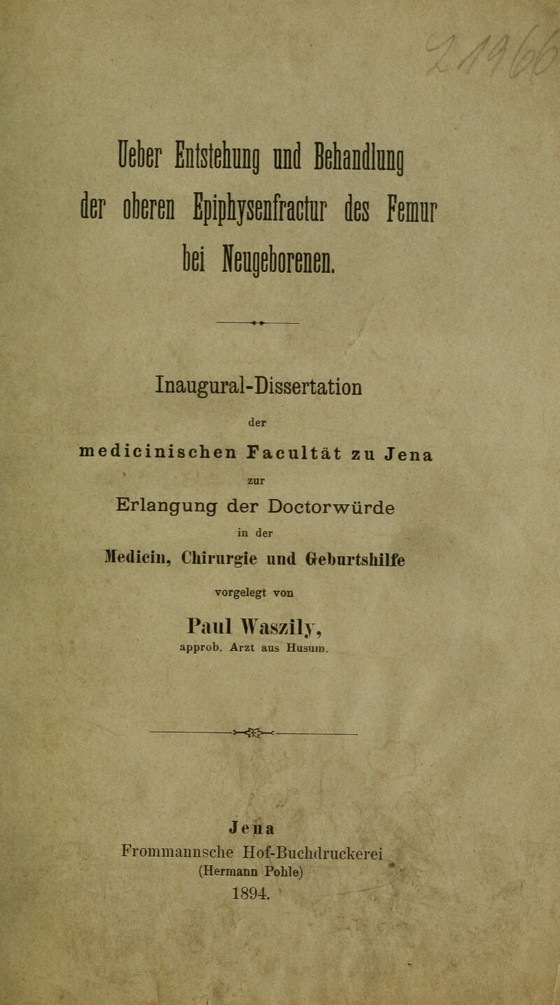 Mer Enfstehip nni BehaDdlünp der oberen Epiphysenfraclur des Femr ki NeogelioreneD. Inaugural-Dissertation der medicinischen Facultät zu Jena zur Erlangung der Doctorwürde in der Mediciii, Chirurgie und Greburtshilfe vorgelegt von Paul Waszily, approb. Arzt aus Husum. -<S^- Jena Frommanusche Hof-Buchrtruckerei (Hermann Pohle) 1894.