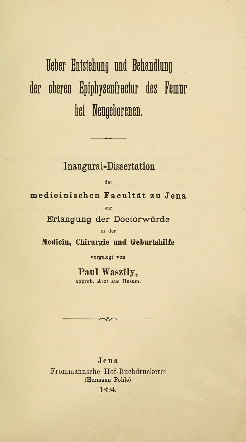 Heber Eotsteliuns UDd ßehanilluDg der olleren Epiphysenfraclür des Femr bei Neiigeborenen. Inaugural-Dissertation der medicinischen Facultät zu Jena zur Erlangung der Doctorwürde in der Medicin, Chirurgie und d^eburtsliilfe vorgelegt von Paul Waszily, approb. Arzt aus Husum. -^^K^ Jena Frommannsche Hof-Buclidruckerei (Hennann Pohle) 1894.