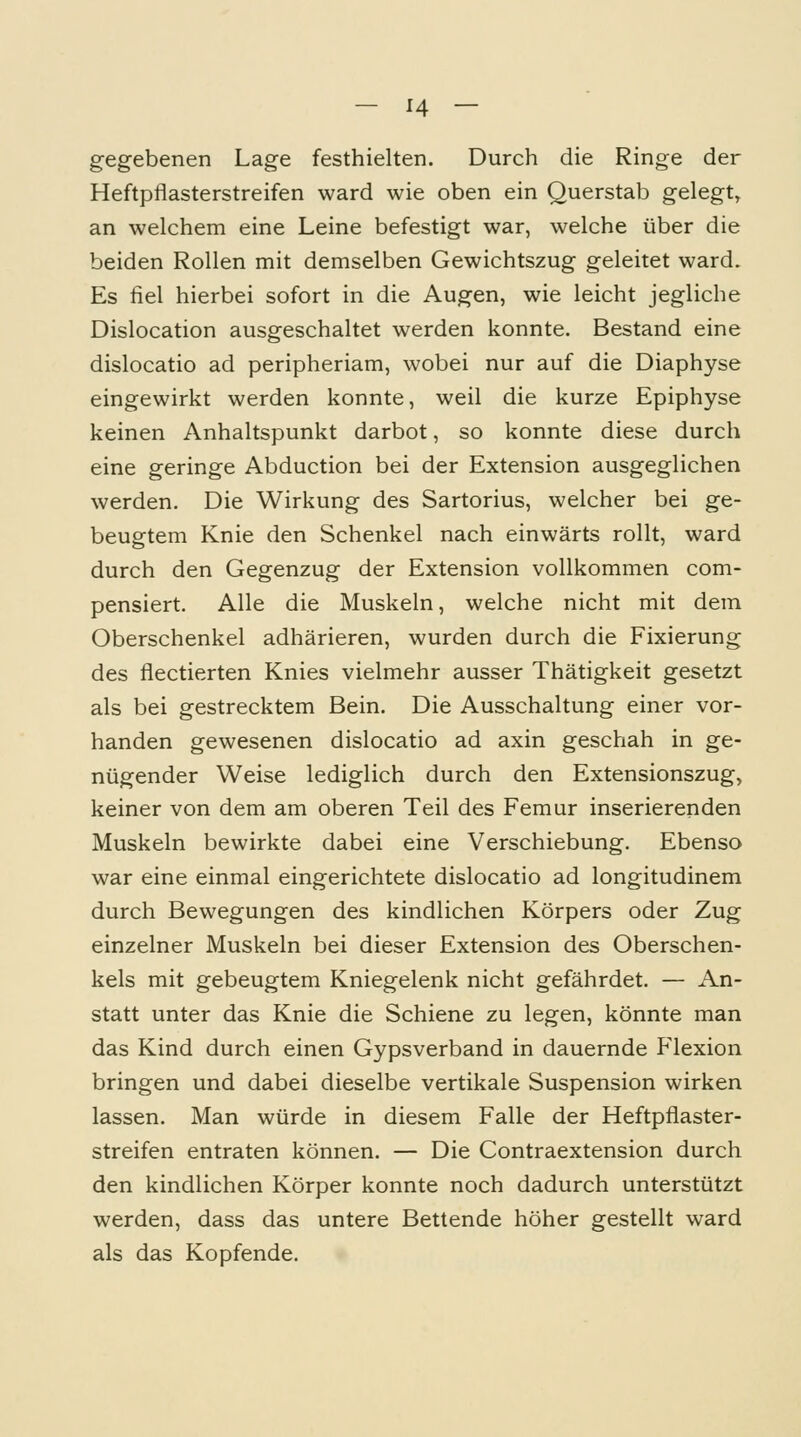gegebenen Lage festhielten. Durch die Ringe der Heftpflasterstreifen ward wie oben ein Querstab gelegt^ an welchem eine Leine befestigt war, welche über die beiden Rollen mit demselben Gewichtszug geleitet ward. Es fiel hierbei sofort in die Augen, wie leicht jegliche Dislocation ausgeschaltet werden konnte. Bestand eine dislocatio ad peripheriam, wobei nur auf die Diaphyse eingewirkt werden konnte, weil die kurze Epiphyse keinen Anhaltspunkt darbot, so konnte diese durch eine geringe Abduction bei der Extension ausgeglichen werden. Die Wirkung des Sartorius, welcher bei ge- beugtem Knie den Schenkel nach einwärts rollt, ward durch den Gegenzug der Extension vollkommen com- pensiert. Alle die Muskeln, welche nicht mit dem Oberschenkel adhärieren, wurden durch die Fixierung des flectierten Knies vielmehr ausser Thätigkeit gesetzt als bei gestrecktem Bein. Die Ausschaltung einer vor- handen gewesenen dislocatio ad axin geschah in ge- nügender Weise lediglich durch den Extensionszug, keiner von dem am oberen Teil des Femur inserierenden Muskeln bewirkte dabei eine Verschiebung. Ebenso war eine einmal eingerichtete dislocatio ad longitudinem durch Bewegungen des kindlichen Körpers oder Zug einzelner Muskeln bei dieser Extension des Oberschen- kels mit gebeugtem Kniegelenk nicht gefährdet. — An- statt unter das Knie die Schiene zu legen, könnte man das Kind durch einen Gypsverband in dauernde Flexion bringen und dabei dieselbe vertikale Suspension wirken lassen. Man würde in diesem Falle der Heftpflaster- streifen entraten können. — Die Contraextension durch den kindlichen Körper konnte noch dadurch unterstützt werden, dass das untere Bettende höher gestellt ward als das Kopfende.