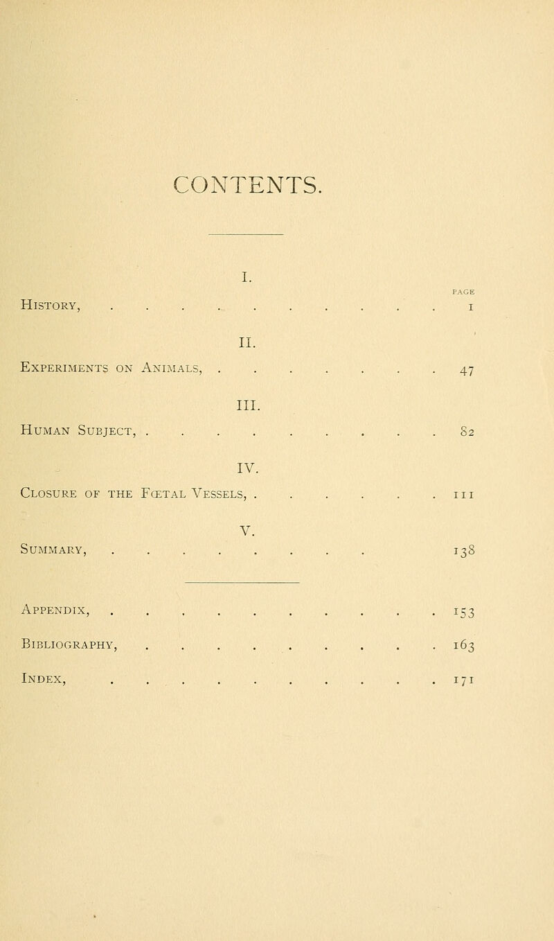 CONTENTS. I. PAGE History, .......... i II. Experiments on Animals, ....... 47 III. Human Subject, .... ..... 82 IV. Closure of the Fcetal Vessels, . . . . . .111 V. Summary, ........ 138 Appendix, .......... 153 Bibliography, . . . . . . . . .163 Index, . .. . . . . . . .171