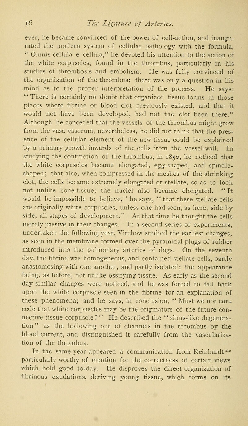 ever, he became convinced of the power of cell-action, and inaugu- rated the modern system of cellular pathology with the formula,  Omnis cellula e cellula, he devoted his attention to the action of the white corpuscles, found in the thrombus, particularly in his studies of thrombosis and embolism. He was fully convinced of the organization of the thrombus; there was only a question in his mind as to the proper interpretation of the process. He says:  There is certainly no doubt that organized tissue forms in those places where fibrine or blood clot previously existed, and that it would not have been developed, had not the clot been there. Although he conceded that the vessels of the thrombus might grow from the vasa vasorum, nevertheless, he did not think that the pres- ence of the cellular element of the new tissue could be explained by a primary growth inwards of the cells from the vessel-wall. In studying the contraction of the thrombus, in 1850, he noticed that the white corpuscles became elongated, egg-shaped, and spindle- shaped; that also, when compressed in the meshes of the shrinking clot, the cells became extremely elongated or stellate, so as to look not unlike bone-tissue; the nuclei also became elongated. It would be impossible to believe, he says, that these stellate cells are originally white corpuscles, unless one had seen, as here, side by side, all stages of development. At that time he thought the cells merely passive in their changes. In a second series of experiments, undertaken the following 3^ear, Virchow studied the earliest changes, as seen in the membrane formed over the pyramidal plugs of rubber introduced into the pulmonary arteries of dogs. On the seventh day, the fibrine was homogeneous, and contained stellate cells, partly anastomosing with one another, and partly isolated; the appearance being, as before, not unlike ossifying tissue. As early as the second day similar changes were noticed, and he was forced to fall back upon the white corpuscle seen in the fibrine for an explanation of these phenomena; and he says, in conclusion,  Must we not con- cede that white corpuscles may be the originators of the future con- nective tissue corpuscle?  He described the  sinus-like degenera- tion  as the hollowing out of channels in the thrombus by the blood-current, and distinguished it carefully from the vasculariza- tion of the thrombus. In the same )'ear appeared a communication from Reinhardt ^ particularly worthy of mention for the correctness of certain views which hold good to-day. He disproves the direct organization of fibrinous exudations, deriving young tissue, which forms on its