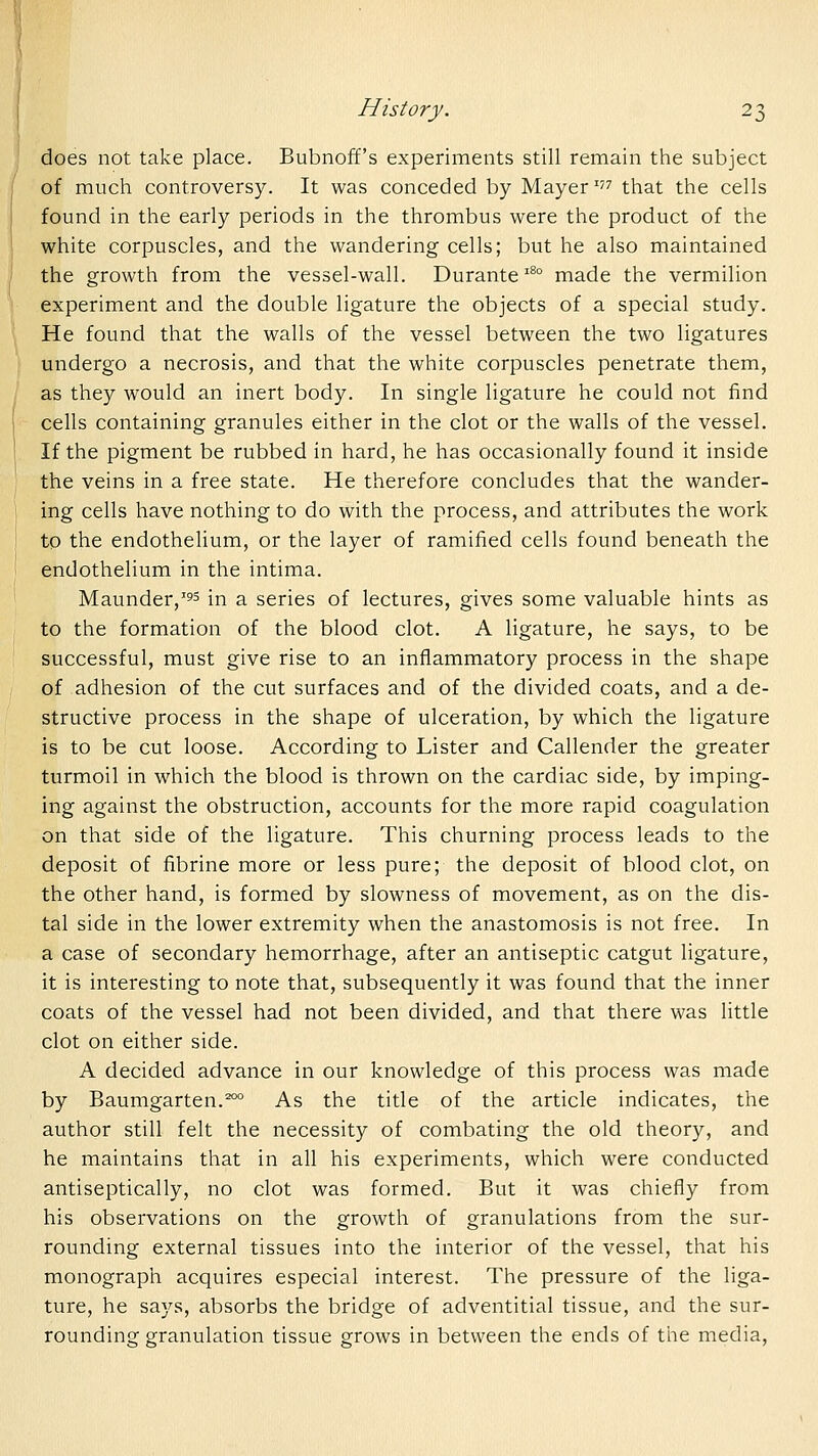 does not take place. Bubnoff's experiments still remain the subject of much controversy. It was conceded by Mayer' that the cells found in the early periods in the thrombus were the product of the white corpuscles, and the wandering cells; but he also maintained the growth from the vessel-wall. Durante'^ made the vermilion experiment and the double ligature the objects of a special study. He found that the walls of the vessel between the two ligatures undergo a necrosis, and that the white corpuscles penetrate them, as they would an inert body. In single ligature he could not find cells containing granules either in the clot or the walls of the vessel. If the pigment be rubbed in hard, he has occasionally found it inside the veins in a free state. He therefore concludes that the wander- ing cells have nothing to do with the process, and attributes the work to the endothelium, or the layer of ramified cells found beneath the endothelium in the intima. Maunder,'55 in a series of lectures, gives some valuable hints as to the formation of the blood clot. A ligature, he says, to be successful, must give rise to an inflammatory process in the shape of adhesion of the cut surfaces and of the divided coats, and a de- structive process in the shape of ulceration, by which the ligature is to be cut loose. According to Lister and Callender the greater turmoil in which the blood is thrown on the cardiac side, by imping- ing against the obstruction, accounts for the more rapid coagulation on that side of the ligature. This churning process leads to the deposit of fibrine more or less pure; the deposit of blood clot, on the other hand, is formed by slowness of movement, as on the dis- tal side in the lower extremity when the anastomosis is not free. In a case of secondary hemorrhage, after an antiseptic catgut ligature, it is interesting to note that, subsequently it was found that the inner coats of the vessel had not been divided, and that there was little clot on either side. A decided advance in our knowledge of this process was made by Baumgarten.^ As the title of the article indicates, the author still felt the necessity of combating the old theory, and he maintains that in all his experiments, which were conducted antiseptically, no clot was formed. But it was chiefly from his observations on the growth of granulations from the sur- rounding external tissues into the interior of the vessel, that his monograph acquires especial interest. The pressure of the liga- ture, he says, absorbs the bridge of adventitial tissue, and the sur- rounding granulation tissue grows in between the ends of the media.