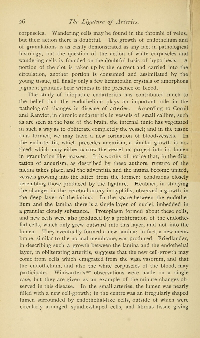 corpuscles. Wandering cells may be found in the thrombi of veins, but their action there is doubtful. The growth of endothelium and of granulations is as easily demonstrated as any fact in pathological histology, but the question of the action of white corpuscles and wandering cells is founded on the doubtful basis of hypothesis. A portion of the clot is taken up by the current and carried into the circulation, another portion is consumed and assimilated by the young tissue, till finall}^ only a few hematoidin crystals or amorphous pigment granules bear witness to the presence of blood. The study of idiopathic endarteritis has contributed much to the belief that the endothelium plays an important role in the pathological changes in disease of arteries. According to Cornil and Ranvier, in chronic endarteritis in vessels of small calibre, such as are seen at the base of the brain, the internal tunic has vegetated in such a way as to obliterate completely the vessel; and in the tissue thus formed, we may have a new formation of blood-vessels. In the endarteritis, which precedes aneurism, a similar growth is no- ticed, which may either narrow the vessel or project into its lumen in granulation-like masses. It is worthy of notice that, in the dila- tation of aneurism, as described by these authors, rupture of the media takes place, and the adventitia and the intima become united, vessels growing into the latter from the former; conditions closely resembling those produced by the ligature. Heubner, in studying the changes in the cerebral artery in syphilis, observed a growth in the deep layer of the intima. In the space between the endothe- lium and the lamina there is a single layer of nuclei, imbedded in a granular cloudy substance. Protoplasm formed about these cells, and new cells were also produced by a proliferation of the endothe- lial cells, which only grew outward into this layer, and not into the lumen. They eventually formed a new lamina; in fact, a new mem- brane, similar to the normal membrane, was produced. Friedlander, in describing such a growth between the lamina and the endothelial layer, in obliterating arteritis, suggests that the new cell-growth may come from cells which emigrated from the vasa vasorum, and that the endothelium, and also the white corpuscles of the blood, may participate. Winiwarter's^'' observations were made on a single case, but they are given as an example of the minute changes ob- served in this disease. In the small arteries, the lumen was nearly filled with a new cell-growth; in the centre was an irregularly shaped lumen surrounded by endothelial-like cells, outside of which were circularly arranged spindle-shaped cells, and fibrous tissue giving