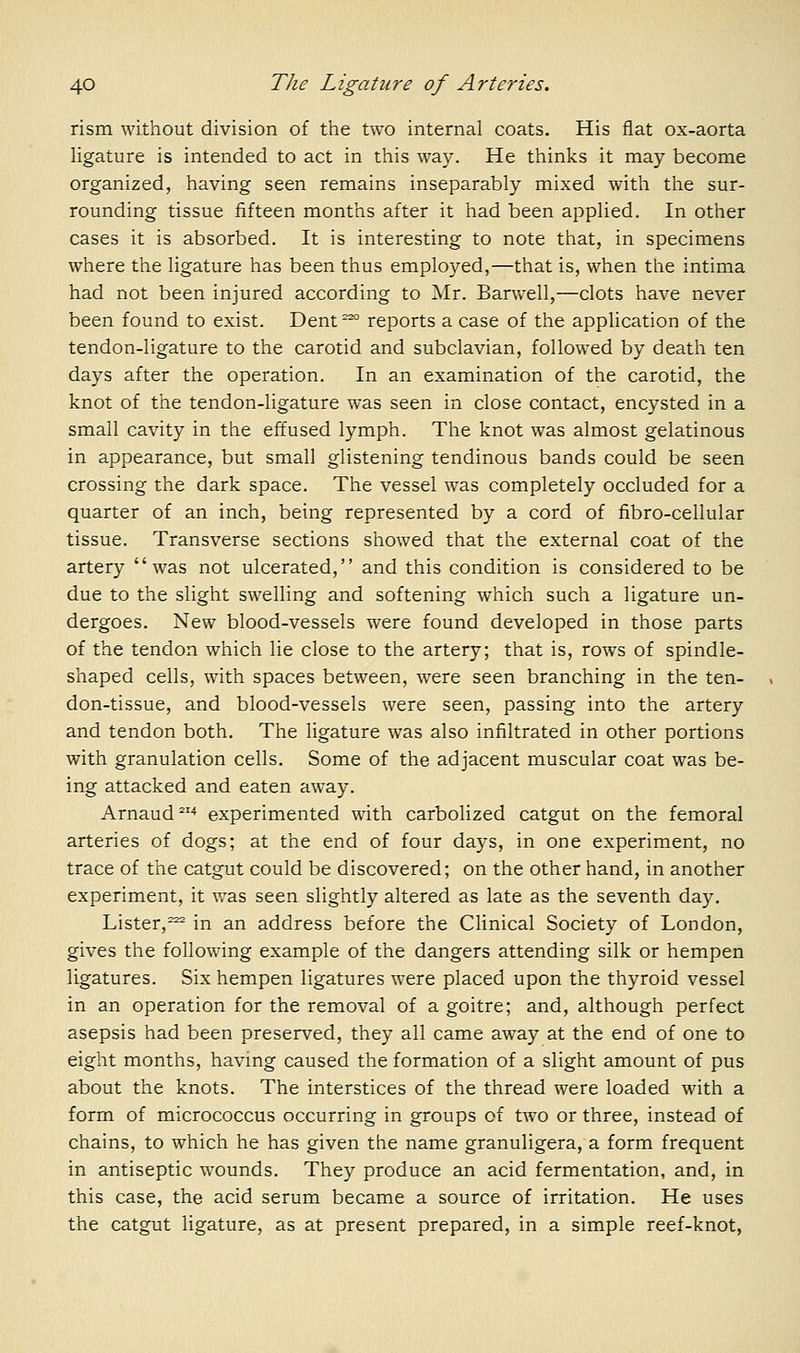 rism without division of the two internal coats. His flat ox-aorta Ugature is intended to act in this way. He thinks it may become organized, having seen remains inseparably mixed with the sur- rounding tissue fifteen months after it had been applied. In other cases it is absorbed. It is interesting to note that, in specimens where the ligature has been thus employed,—that is, when the intima had not been injured according to Mr. Barwell,—clots have never been found to exist. Dent^ reports a case of the application of the tendon-ligature to the carotid and subclavian, followed by death ten days after the operation. In an examination of the carotid, the knot of the tendon-ligature was seen in close contact, encysted in a small cavity in the effused lymph. The knot was almost gelatinous in appearance, but small glistening tendinous bands could be seen crossing the dark space. The vessel was completely occluded for a quarter of an inch, being represented by a cord of fibro-cellular tissue. Transverse sections showed that the external coat of the artery was not ulcerated, and this condition is considered to be due to the slight swelling and softening which such a ligature un- dergoes. New blood-vessels were found developed in those parts of the tendon which lie close to the artery; that is, rows of spindle- shaped cells, with spaces between, were seen branching in the ten- don-tissue, and blood-vessels were seen, passing into the artery and tendon both. The ligature was also infiltrated in other portions with granulation cells. Some of the adjacent muscular coat was be- ing attacked and eaten away. Arnaud^' experimented with carbolized catgut on the femoral arteries of dogs; at the end of four days, in one experiment, no trace of the catgut could be discovered; on the other hand, in another experiment, it was seen slightly altered as late as the seventh day. Lister,^ in an address before the Clinical Society of London, gives the following example of the dangers attending silk or hempen ligatures. Six hempen ligatures were placed upon the thyroid vessel in an operation for the removal of a goitre; and, although perfect asepsis had been preserved, they all came away at the end of one to eight months, havmg caused the formation of a slight amount of pus about the knots. The interstices of the thread were loaded with a form of micrococcus occurring in groups of two or three, instead of chains, to which he has given the name granuligera, a form frequent in antiseptic wounds. They produce an acid fermentation, and, in this case, the acid serum became a source of irritation. He uses the catgut ligature, as at present prepared, in a simple reef-knot.